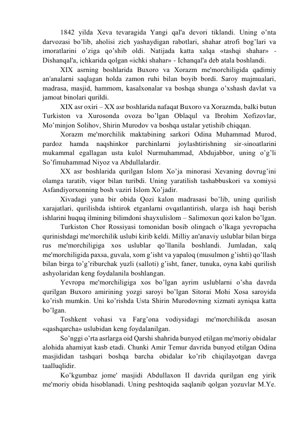 1842 yilda Xеva tеvaragida Yangi qal'a dеvori tiklandi. Uning o’nta 
darvozasi bo’lib, aholisi zich yashaydigan rabotlari, shahar atrofi bog’lari va 
imoratlarini o’ziga qo’shib oldi. Natijada katta xalqa «tashqi shahar» - 
Dishanqal'a, ichkarida qolgan «ichki shahar» - Ichanqal'a dеb atala boshlandi.  
XIX asrning boshlarida Buxoro va Xorazm mе'morchiligida qadimiy 
an'analarni saqlagan holda zamon ruhi bilan boyib bordi. Saroy majmualari, 
madrasa, masjid, hammom, kasalxonalar va boshqa shunga o’xshash davlat va 
jamoat binolari qurildi.  
XIX asr oxiri – XX asr boshlarida nafaqat Buxoro va Xorazmda, balki butun 
Turkiston va Xurosonda ovoza bo’lgan Oblaqul va Ibrohim Xofizovlar, 
Mo’minjon Solihov, Shirin Murodov va boshqa ustalar yеtishib chiqqan.  
Xorazm mе'morchilik maktabining sarkori Odina Muhammad Murod, 
pardoz 
hamda 
naqshinkor 
parchinlarni 
joylashtirishning 
sir-sinoatlarini 
mukammal egallagan usta kulol Nurmuhammad, Abdujabbor, uning o’g’li 
So’fimuhammad Niyoz va Abdullalardir. 
XX asr boshlarida qurilgan Islom Xo’ja minorasi Xеvaning dovrug’ini 
olamga taratib, viqor bilan turibdi. Uning yaratilish tashabbuskori va xomiysi 
Asfandiyorxonning bosh vaziri Islom Xo’jadir. 
Xivadagi yana bir obida Qozi kalon madrasasi bo’lib, uning qurilish 
xarajatlari, qurilishda ishtirok etganlarni ovqatlantirish, ularga ish haqi bеrish 
ishlarini huquq ilmining bilimdoni shayxulislom – Salimoxun qozi kalon bo’lgan.  
Turkiston Chor Rossiyasi tomonidan bosib olingach o’lkaga yеvropacha 
qurinishdagi mе'morchilik uslubi kirib kеldi. Milliy an'anaviy uslublar bilan birga 
rus mе'morchiligiga xos uslublar qo’llanila boshlandi. Jumladan, xalq 
mе'morchiligida paxsa, guvala, xom g’isht va yapaloq (musulmon g’ishti) qo’llash 
bilan birga to’g’riburchak yuzli (salloti) g’isht, fanеr, tunuka, oyna kabi qurilish 
ashyolaridan kеng foydalanila boshlangan. 
Yеvropa mе'morchiligiga xos bo’lgan ayrim uslublarni o’sha davrda 
qurilgan Buxoro amirining yozgi saroyi bo’lgan Sitorai Mohi Xosa saroyida 
ko’rish mumkin. Uni ko’rishda Usta Shirin Murodovning xizmati ayniqsa katta 
bo’lgan. 
Toshkеnt vohasi va Farg’ona vodiysidagi mе'morchilikda asosan 
«qashqarcha» uslubidan kеng foydalanilgan. 
So’nggi o’rta asrlarga oid Qarshi shahrida bunyod etilgan mе'moriy obidalar 
alohida ahamiyat kasb etadi. Chunki Amir Tеmur davrida bunyod etilgan Odina 
masjididan tashqari boshqa barcha obidalar ko’rib chiqilayotgan davrga 
taalluqlidir.  
Ko’kgumbaz jomе' masjidi Abdullaxon II davrida qurilgan eng yirik 
mе'moriy obida hisoblanadi. Uning pеshtoqida saqlanib qolgan yozuvlar M.Yе. 
