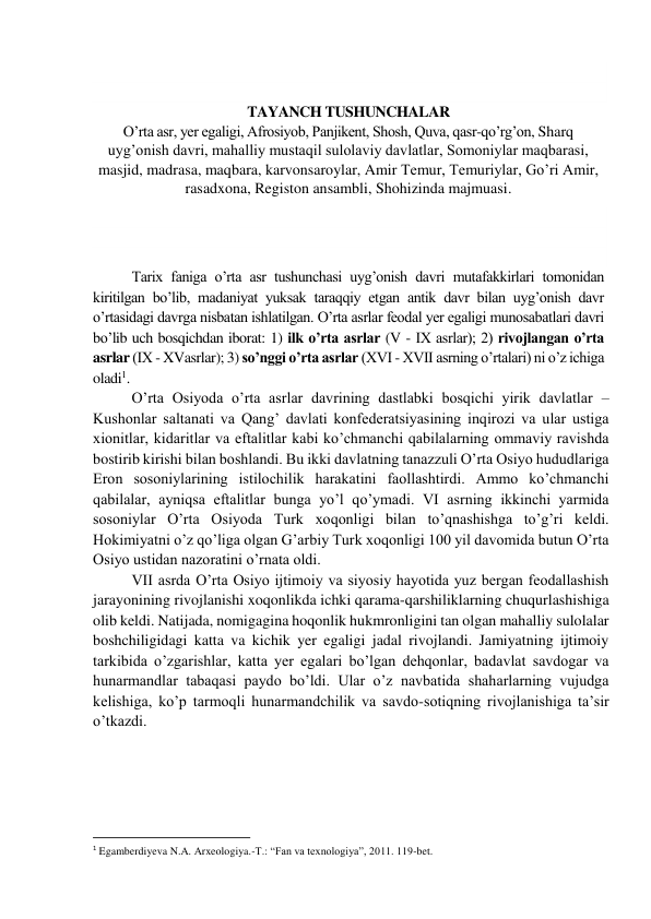  
 
TAYANCH TUSHUNCHALAR 
O’rta asr, yer egaligi, Afrosiyob, Panjikent, Shosh, Quva, qasr-qo’rg’on, Sharq 
uyg’onish davri, mahalliy mustaqil sulolaviy davlatlar, Somoniylar maqbarasi, 
masjid, madrasa, maqbara, karvonsaroylar, Amir Temur, Temuriylar, Go’ri Amir, 
rasadxona, Registon ansambli, Shohizinda majmuasi. 
 
 
 
Tarix faniga o’rta asr tushunchasi uyg’onish davri mutafakkirlari tomonidan 
kiritilgan bo’lib, madaniyat yuksak taraqqiy etgan antik davr bilan uyg’onish davr 
o’rtasidagi davrga nisbatan ishlatilgan. O’rta asrlar feodal yer egaligi munosabatlari davri 
bo’lib uch bosqichdan iborat: 1) ilk o’rta asrlar (V - ІX asrlar); 2) rivojlangan o’rta 
asrlar (ІX - XVasrlar); 3) so’nggi o’rta asrlar (XVІ - XVІІ asrning o’rtalari) ni o’z ichiga 
oladi1.  
O’rta Osiyoda o’rta asrlar davrining dastlabki bosqichi yirik davlatlar – 
Kushonlar saltanati va Qang’ davlati konfederatsiyasining inqirozi va ular ustiga 
xionitlar, kidaritlar va eftalitlar kabi ko’chmanchi qabilalarning ommaviy ravishda 
bostirib kirishi bilan boshlandi. Bu ikki davlatning tanazzuli O’rta Osiyo hududlariga 
Eron sosoniylarining istilochilik harakatini faollashtirdi. Ammo ko’chmanchi 
qabilalar, ayniqsa eftalitlar bunga yo’l qo’ymadi. VI asrning ikkinchi yarmida 
sosoniylar O’rta Osiyoda Turk xoqonligi bilan to’qnashishga to’g’ri keldi. 
Hokimiyatni o’z qo’liga olgan G’arbiy Turk xoqonligi 100 yil davomida butun O’rta 
Osiyo ustidan nazoratini o’rnata oldi.  
VII asrda O’rta Osiyo ijtimoiy va siyosiy hayotida yuz bergan feodallashish 
jarayonining rivojlanishi xoqonlikda ichki qarama-qarshiliklarning chuqurlashishiga 
olib keldi. Natijada, nomigagina hoqonlik hukmronligini tan olgan mahalliy sulolalar 
boshchiligidagi katta va kichik yer egaligi jadal rivojlandi. Jamiyatning ijtimoiy 
tarkibida o’zgarishlar, katta yer egalari bo’lgan dehqonlar, badavlat savdogar va 
hunarmandlar tabaqasi paydo bo’ldi. Ular o’z navbatida shaharlarning vujudga 
kelishiga, ko’p tarmoqli hunarmandchilik va savdo-sotiqning rivojlanishiga ta’sir 
o’tkazdi. 
                                                           
1 Egamberdiyeva N.A. Arxeologiya.-T.: “Fan va texnologiya”, 2011. 119-bet. 
