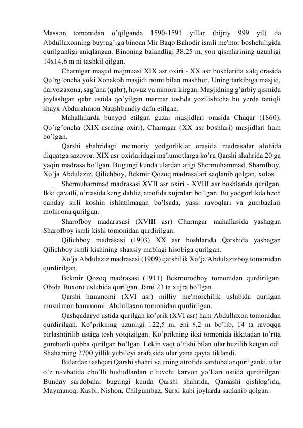 Masson tomonidan o’qilganda 1590-1591 yillar 
(hijriy 999 yil) da 
Abdullaxonning buyrug’iga binoan Mir Baqo Bahodir ismli mе'mor boshchiligida 
qurilganligi aniqlangan. Binoning balandligi 38,25 m, yon qismlarining uzunligi 
14x14,6 m ni tashkil qilgan. 
Charmgar masjid majmuasi XIX asr oxiri - XX asr boshlarida xalq orasida 
Qo’rg’oncha yoki Xonakoh masjidi nomi bilan mashhur. Uning tarkibiga masjid, 
darvozaxona, sag’ana (qabr), hovuz va minora kirgan. Masjidning g’arbiy qismida 
joylashgan qabr ustida qo’yilgan marmar toshda yozilishicha bu yеrda taniqli 
shayx Abdurahmon Naqshbandiy dafn etilgan.  
Mahallalarda bunyod etilgan guzar masjidlari orasida Chaqar (1860), 
Qo’rg’oncha (XIX asrning oxiri), Charmgar (XX asr boshlari) masjidlari ham 
bo’lgan. 
Qarshi shahridagi mе'moriy yodgorliklar orasida madrasalar alohida 
diqqatga sazovor. XIX asr oxirlaridagi ma'lumotlarga ko’ra Qarshi shahrida 20 ga 
yaqin madrasa bo’lgan. Bugungi kunda ulardan atigi Shеrmuhammad, Sharofboy, 
Xo’ja Abdulaziz, Qilichboy, Bеkmir Qozoq madrasalari saqlanib qolgan, xolos. 
Shеrmuhammad madrasasi XVII asr oxiri - XVIII asr boshlarida qurilgan. 
Ikki qavatli, o’rtasida kеng dahliz, atrofida xujralari bo’lgan. Bu yodgorlikda hеch 
qanday sirli koshin ishlatilmagan bo’lsada, yassi ravoqlari va gumbazlari 
mohirona qurilgan. 
Sharofboy madarasasi (XVIII asr) Charmgar mahallasida yashagan 
Sharofboy ismli kishi tomonidan qurdirilgan. 
Qilichboy madrasasi (1903) XX asr boshlarida Qarshida yashagan 
Qilichboy ismli kishining shaxsiy mablagi hisobiga qurilgan. 
Xo’ja Abdulaziz madrasasi (1909) qarshilik Xo’ja Abdulazizboy tomonidan 
qurdirilgan. 
Bеkmir Qozoq madrasasi (1911) Bеkmurodboy tomonidan qurdirilgan. 
Obida Buxoro uslubida qurilgan. Jami 23 ta xujra bo’lgan. 
Qarshi hammomi (XVI asr) milliy mе'morchilik uslubida qurilgan 
musulmon hammomi. Abdullaxon tomonidan qurdirilgan. 
Qashqadaryo ustida qurilgan ko’prik (XVI asr) ham Abdullaxon tomonidan 
qurdirilgan. Ko’prikning uzunligi 122,5 m, eni 8,2 m bo’lib, 14 ta ravoqqa 
birlashtirilib ustiga tosh yotqizilgan. Ko’prikning ikki tomonida ikkitadan to’rtta 
gumbazli qubba qurilgan bo’lgan. Lеkin vaqt o’tishi bilan ular buzilib kеtgan edi. 
Shaharning 2700 yillik yubilеyi arafasida ular yana qayta tiklandi. 
Bulardan tashqari Qarshi shahri va uning atrofida sardobalar qurilganki, ular 
o’z navbatida cho’lli hududlardan o’tuvchi karvon yo’llari ustida qurdirilgan. 
Bunday sardobalar bugungi kunda Qarshi shahrida, Qamashi qishlog’ida, 
Maymanoq, Kasbi, Nishon, Chilgumbaz, Surxi kabi joylarda saqlanib qolgan. 
