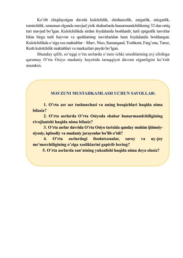 Ko’rib chiqilayotgan davrda kulolchilik, shishasozlik, zargarlik, misgarlik, 
tеmirchilik, umuman olganda mavjud yirik shaharlarda hunarmandchilikning 32 dan ortiq 
turi mavjud bo’lgan. Kulolchilikda sirdan foydalanila boshlanib, turli epigrafik tasvirlar 
bilan birga turli hayvon va qushlarning tasvirlaridan ham foydalanila boshlangan. 
Kulolchilikda o’ziga xos maktablar – Marv, Niso, Samarqand, Toshkеnt, Farg’ona, Taroz, 
Kеsh kulolchilik maktablari va markazlari paydo bo’lgan. 
Shunday qilib, so’nggi o’rta asrlarda o’zaro ichki urushlarning avj olishiga 
qaramay O’rta Osiyo madaniy hayotida taraqqiyot davom etganligini ko’rish 
mumkin. 
 
 
 
 
 
 
MAVZUNI MUSTAHKAMLASH UCHUN SAVOLLAR: 
 
1. O’rta asr asr tushunchasi va uning bosqichlari haqida nima 
bilasiz? 
2. O’rta asrlarda O’rta Osiyoda shahar hunarmandchiligining 
rivojlanishi haqida nima bilasiz? 
3. O’rta asrlar davrida O’rta Osiyo tarixida qanday muhim ijtimoiy-
siyosiy, iqtisodiy va madaniy jarayonlar bo’lib o’tdi? 
4. 
O’rta 
asrlardagi 
ibodatxonalar, 
saroy 
va 
uy-joy 
me'morchiligining o’ziga xosliklarini gapirib bering? 
5. O’rta asrlarda san’atning yuksalishi haqida nima deya olasiz? 
