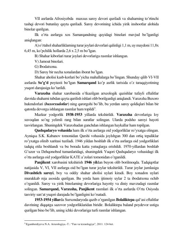 VІІ asrlarda Afrosiyobda  maxsus saroy devori quriladi va shaharning to’rtinchi 
tashqi devori butunlay qayta quriladi. Saroy devorining ichida yirik inshootlar alohida 
binolar qurilgan. 
Ilk o’rta asrlarga xos Samarqandning quyidagi binolari mavjud bo’lganligi 
aniqlangan: 
A) o’rtahol shaharliklarning turar joylari devorlari qalinligi 1,1 m, uy maydoni 11,8x 
6,45 m, ko’pchilik hollarda 2,6 x 2,5 m bo’lgan.  
B) Shahar kiborlari turar joylari devorlariga rasmlar ishlangan.  
V) Jamoat binolari.  
G) Ibodatxona. 
D) Saroy bir necha xonalardan iborat bo’lgan. 
Shahar aholisi kasb-korlari bo’yicha mahallalarga bo’lingan. Shunday qilib VІ-VІІ 
asrlarda So’g’d poytaxti bo’lgan Samarqand ko’p asrlik tarixida o’z taraqqiyotining 
yuqori darajasiga ko’tarildi. 
Varaxsha shahar xarobasida o’tkazilgan arxeologik qazishlar tufayli eftalitlar 
davrida shaharni tubdan qayta qurilish ishlari olib borilganligi aniqlandi. Varaxsha Buxoro 
hukmdorlari (buxorxudotlar) ning qarorgohi bo’lib, bu yerdan saroy qoldiqlari bilan bir 
qatorda devorga ishlangan rasmlar ham topildi3. 
Mazkur yodgorlik 1938-1953 yillarda tekshirildi. Varaxsha devorlariga loy 
suvoqdan so’ng yelimli rang bilan suratlar solingan. Ularda podsho saroyi hayoti 
tasvirlangan. Shuningdek Varaxshadan ganchdan ishlangan haykallar ham topilgan. 
Qashqadaryo vohasida ham ilk o’rta asrlarga oid yodgorliklar ro’yxatga olingan.  
Ayniqsa S.K. Kabanov tomonidan Qarshi vohasida joylshgan 300 dan ortiq tepaliklar 
ro’yxatga olinib xaritasi tuziladi. 1946 yildan boshlab ilk o’rta asrlarga oid yodgorliklari 
tadqiq etila boshlandi va bu borada katta yutuqlarga erishildi. 1970-yillardan boshlab 
G’uzor va Dehqonobod tumanlaridagi, shuningdek Yuqori Qashqadaryo vohasidagi ilk 
o’rta asrlarga oid yodgorliklar KATE a’zolari tomonidan o’rganildi. 
Panjikent xarobasini tekshirish 1946 yildan buyon olib borilmoqda. Tadqiqotlar 
natijasida V, VІ, VІІ asrlarga oid bo’lgan turar joylar tekshirildi. Turar joylar jumlasiga 
Divashtich saroyi, boy va oddiy shahar aholisi uylari kiradi. Boy xonadon uylari 
murakkab reja asosida qurilgan. Bu yerda ham ijtimoiy uylar 2 ta ibodatxona ochib 
o’rganildi. Saroy va yirik binolarning devorlariga hayotiy va diniy mavzudagi rasmlar 
solingan. Samarqand, Varaxsha, Panjikent rasmlari ilk o’rta asrlarda O’rta Osiyoda 
tasviriy san‘at yuqori darajada bo’lganligini ko’rsatadi. 
1953-1954 yillarda Surxondaryoda qazib o’rganilgan Bolaliktepa qal‘asi eftalitlar 
davrining diqqatga sazovor yodgorliklaridan biridir. Bolaliktepa baland poydevor ustiga 
qurilgan bino bo’lib, uning ichki devorlariga turli rasmlar ishlangan. 
                                                           
3 Egamberdiyeva N.A. Arxeologiya.-T.: “Fan va texnologiya”, 2011. 124-bet. 
