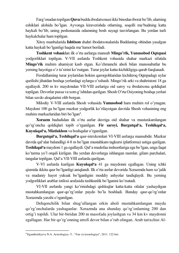 Farg’onadan topilgan Quva budda ibodatxonasi ikki binodan iborat bo’lib, ularning 
eshiklari alohida bo’lgan. Ayvonga kiraverishda otlarning, soqolli ma‘budning katta 
haykali bo’lib, uning peshonasida odamning bosh suyagi tasvirlangan. Bu yerdan turli 
haykalchalar ham topilgan.  
Xitoy manbalarida Ishtixon shahri ibodatxonalarida Buddaning oltindan yasalgan 
katta haykali bo’lganligi haqida ma‘lumot beriladi.  
Toshkent vohasidan ilk o’rta asrlarga mansub Mingo’rik, Yunusobod Oqtepasi 
yodgorliklari topilgan. V-VІІ asrlarda Toshkent vohasida shahar markazi sifatida 
Mingo’rik muhim ahamiyat kasb etgan. Ko’chmanchi aholi bilan munosabatlar bu 
yerning hayotiga o’z ta’sirini ko’rsatgan. Turar joylar katta-kichikligiga qarab farqlanadi. 
Feodallarning turar joylaridan hokim qarorgohlaridan kichikroq Oqtepadagi uylar 
qurilishi jihatdan boshqa yerlardagi uylarga o’xshash. Mingo’rik arki va shahristoni 18 ga 
egallaydi. 200 m kv maydondan VІІ-VІІІ asrlariga oid saroy va ibodatxona qoldiqlari 
topilgan. Devorlar paxsa va xom g’ishtdan qurilgan. Shosh O’rta Osiyoning boshqa yerlari 
bilan savdo aloqalarini olib borgan. 
Milodiy V-VІІІ asrlarda Shosh vohasida Yunusobod ham muhim rol o’ynagan. 
Maydoni 100 ga bo’lgan mazkur yodgorlik ko’rilayotgan davrida Shosh vohasining eng 
muhim markazlaridan biri bo’lgan4. 
Xorazm hududidan ilk o’rta asrlar davriga oid shahar va mustaxkamlangan 
qo’rg’oncha qoldiqlari topib o’rganilgan. Fir saroyi, Burgutqal‘a, Teshikqal‘a, 
Kuyukqal‘a, Mizdakhon va boshqalar o’rganilgan. 
Burgutqal‘a, Teshikqal‘a qasr-istexkomlari VІ-VІІІ asrlarga mansubdir. Mazkur 
davrda qal‘alar balandligi 4-8 m bo’lgan mustahkam tagkursi (platforma) ustiga qurilgan. 
Teshikqal‘a maydoni 1 ga egallaydi. Qal‘a mudofaa inshootlariga ega bo’lgan, unga faqat 
ko’tarma yo’l orqali kirilgan. Bu yerdan devorlarga ishlangan rasmlar, gilam parchalari, 
tangalar topilgan. Qal‘a VІІ-VІІІ asrlarda qurilgan. 
V-VІ asrlarda kurilgan Kuyukqal‘a 41 ga maydonni egallagan. Uning ichki 
qismida ikkita qasr bo’lganligi aniqlandi. Ilk o’rta asrlar devorida Xorazmda ham xo’jalik 
va madaniy hayot yuksak bo’lganligini moddiy ashyolar tasdiqlaydi. Bu yerning 
yodgorliklari arablar istilosi arafasida tushkunlik bo’lganini ko’rsatadi. 
VІ-VІІ asrlarda yangi ko’rinishdagi qishloqlar katta-katta oilalar yashaydigan 
mustahkamlangan qasr-qo’rg’onlar paydo bo’la boshladi. Bunday qasr-qo’rg’onlar 
Xorazmda yaxshi o’rganilgan. 
Dehqonchilik bilan shug’ullangan erkin aholi mustahkamlangan mayda 
qo’rg’onchalarda yashaganlar. Xorazmda ana shunday qo’rg’onlarning 200 dan 
ortig’i topildi. Ular bir-biridan 200 m masofada joylashgan va 34 km kv maydonni 
egallagan. Har bir qo’rg’onning atrofi devor bilan o’rab olingan. Arab tarixchisi Al-
                                                           
4 Egamberdiyeva N.A. Arxeologiya.-T.: “Fan va texnologiya”, 2011. 122-bet. 
