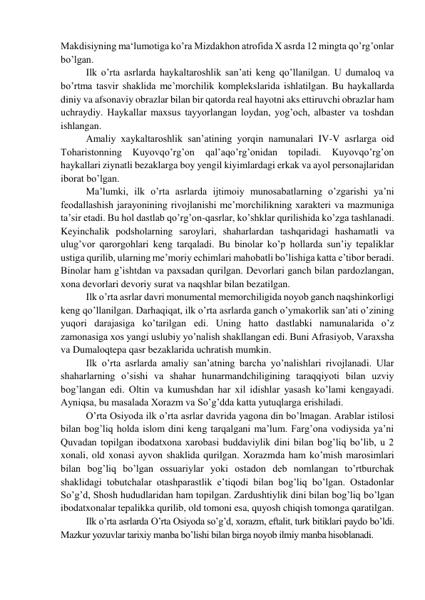 Makdisiyning ma‘lumotiga ko’ra Mizdakhon atrofida X asrda 12 mingta qo’rg’onlar 
bo’lgan. 
Ilk o’rta asrlarda haykaltaroshlik san’ati keng qo’llanilgan. U dumaloq va 
bo’rtma tasvir shaklida me’morchilik komplekslarida ishlatilgan. Bu haykallarda 
diniy va afsonaviy obrazlar bilan bir qatorda real hayotni aks ettiruvchi obrazlar ham 
uchraydiy. Haykallar maxsus tayyorlangan loydan, yog’och, albaster va toshdan 
ishlangan. 
Amaliy xaykaltaroshlik san’atining yorqin namunalari IV-V asrlarga oid 
Toharistonning 
Kuyovqo’rg’on 
qal’aqo’rg’onidan 
topiladi. 
Kuyovqo’rg’on 
haykallari ziynatli bezaklarga boy yengil kiyimlardagi erkak va ayol personajlaridan 
iborat bo’lgan. 
Ma’lumki, ilk o’rta asrlarda ijtimoiy munosabatlarning o’zgarishi ya’ni 
feodallashish jarayonining rivojlanishi me’morchilikning xarakteri va mazmuniga 
ta’sir etadi. Bu hol dastlab qo’rg’on-qasrlar, ko’shklar qurilishida ko’zga tashlanadi. 
Keyinchalik podsholarning saroylari, shaharlardan tashqaridagi hashamatli va 
ulug’vor qarorgohlari keng tarqaladi. Bu binolar ko’p hollarda sun’iy tepaliklar 
ustiga qurilib, ularning me’moriy echimlari mahobatli bo’lishiga katta e’tibor beradi. 
Binolar ham g’ishtdan va paxsadan qurilgan. Devorlari ganch bilan pardozlangan, 
xona devorlari devoriy surat va naqshlar bilan bezatilgan. 
Ilk o’rta asrlar davri monumental memorchiligida noyob ganch naqshinkorligi 
keng qo’llanilgan. Darhaqiqat, ilk o’rta asrlarda ganch o’ymakorlik san’ati o’zining 
yuqori darajasiga ko’tarilgan edi. Uning hatto dastlabki namunalarida o’z 
zamonasiga xos yangi uslubiy yo’nalish shakllangan edi. Buni Afrasiyob, Varaxsha 
va Dumaloqtepa qasr bezaklarida uchratish mumkin. 
Ilk o’rta asrlarda amaliy san’atning barcha yo’nalishlari rivojlanadi. Ular 
shaharlarning o’sishi va shahar hunarmandchiligining taraqqiyoti bilan uzviy 
bog’langan edi. Oltin va kumushdan har xil idishlar yasash ko’lami kengayadi. 
Ayniqsa, bu masalada Xorazm va So’g’dda katta yutuqlarga erishiladi. 
O’rta Osiyoda ilk o’rta asrlar davrida yagona din bo’lmagan. Arablar istilosi 
bilan bog’liq holda islom dini keng tarqalgani ma’lum. Farg’ona vodiysida ya’ni 
Quvadan topilgan ibodatxona xarobasi buddaviylik dini bilan bog’liq bo’lib, u 2 
xonali, old xonasi ayvon shaklida qurilgan. Xorazmda ham ko’mish marosimlari 
bilan bog’liq bo’lgan ossuariylar yoki ostadon deb nomlangan to’rtburchak 
shaklidagi tobutchalar otashparastlik e’tiqodi bilan bog’liq bo’lgan. Ostadonlar 
So’g’d, Shosh hududlaridan ham topilgan. Zardushtiylik dini bilan bog’liq bo’lgan 
ibodatxonalar tepalikka qurilib, old tomoni esa, quyosh chiqish tomonga qaratilgan. 
Ilk o’rta asrlarda O’rta Osiyoda so’g’d, xorazm, eftalit, turk bitiklari paydo bo’ldi. 
Mazkur yozuvlar tarixiy manba bo’lishi bilan birga noyob ilmiy manba hisoblanadi. 
