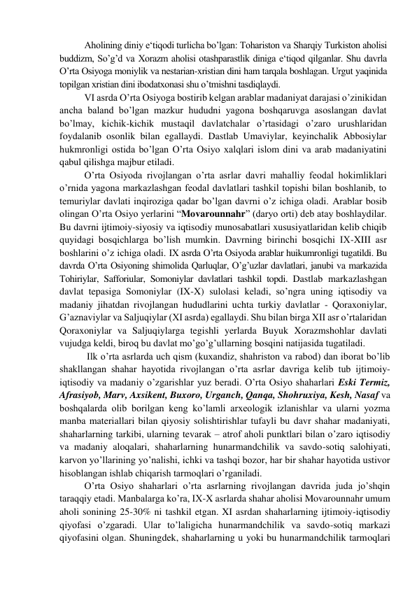 Aholining diniy e‘tiqodi turlicha bo’lgan: Tohariston va Sharqiy Turkiston aholisi 
buddizm, So’g’d va Xorazm aholisi otashparastlik diniga e‘tiqod qilganlar. Shu davrla 
O’rta Osiyoga moniylik va nestarian-xristian dini ham tarqala boshlagan. Urgut yaqinida 
topilgan xristian dini ibodatxonasi shu o’tmishni tasdiqlaydi. 
VI asrda O’rta Osiyoga bostirib kelgan arablar madaniyat darajasi o’zinikidan 
ancha baland bo’lgan mazkur hududni yagona boshqaruvga asoslangan davlat 
bo’lmay, kichik-kichik mustaqil davlatchalar o’rtasidagi o’zaro urushlaridan 
foydalanib osonlik bilan egallaydi. Dastlab Umaviylar, keyinchalik Abbosiylar 
hukmronligi ostida bo’lgan O’rta Osiyo xalqlari islom dini va arab madaniyatini 
qabul qilishga majbur etiladi.  
O’rta Osiyoda rivojlangan o’rta asrlar davri mahalliy feodal hokimliklari 
o’rnida yagona markazlashgan feodal davlatlari tashkil topishi bilan boshlanib, to 
temuriylar davlati inqiroziga qadar bo’lgan davrni o’z ichiga oladi. Arablar bosib 
olingan O’rta Osiyo yerlarini “Movarounnahr” (daryo orti) deb atay boshlaydilar. 
Bu davrni ijtimoiy-siyosiy va iqtisodiy munosabatlari xususiyatlaridan kelib chiqib 
quyidagi bosqichlarga bo’lish mumkin. Davrning birinchi bosqichi IX-XIII asr 
boshlarini o’z ichiga oladi. IX asrda O’rta Оsiyoda аrаblar huikumronligi tugatildi. Bu 
davrda O’rta Оsiyoning shimolida Qarluqlar, O’g’uzlar dаvlаtlаri, janubi va markazida 
Тоhiriylar, Safforiular, Somoniylar dаvlаtlаri tashkil topdi. Dastlab markazlashgan 
davlat tepasiga Somoniylar (IX-X) sulolasi keladi, so’ngra uning iqtisodiy va 
madaniy jihatdan rivojlangan hududlarini uchta turkiy davlatlar - Qoraxoniylar, 
G’aznaviylar va Saljuqiylar (XI asrda) egallaydi. Shu bilan birga XII asr o’rtalaridan 
Qoraxoniylar va Saljuqiylarga tegishli yerlarda Buyuk Xorazmshohlar davlati 
vujudga keldi, biroq bu davlat mo’go’g’ullarning bosqini natijasida tugatiladi. 
 Ilk o’rta asrlarda uch qism (kuxandiz, shahriston va rabod) dan iborat bo’lib 
shakllangan shahar hayotida rivojlangan o’rta asrlar davriga kelib tub ijtimoiy-
iqtisodiy va madaniy o’zgarishlar yuz beradi. O’rta Osiyo shaharlari Eski Termiz, 
Afrasiyob, Marv, Axsikent, Buxoro, Urganch, Qanqa, Shohruxiya, Kesh, Nasaf va 
boshqalarda olib borilgan keng ko’lamli arxeologik izlanishlar va ularni yozma 
manba materiallari bilan qiyosiy solishtirishlar tufayli bu davr shahar madaniyati, 
shaharlarning tarkibi, ularning tevarak – atrof aholi punktlari bilan o’zaro iqtisodiy 
va madaniy aloqalari, shaharlarning hunarmandchilik va savdo-sotiq salohiyati, 
karvon yo’llarining yo’nalishi, ichki va tashqi bozor, har bir shahar hayotida ustivor 
hisoblangan ishlab chiqarish tarmoqlari o’rganiladi.  
O’rta Osiyo shaharlari o’rta asrlarning rivojlangan davrida juda jo’shqin 
taraqqiy etadi. Manbalarga ko’ra, IX-X asrlarda shahar aholisi Movarounnahr umum 
aholi sonining 25-30% ni tashkil etgan. XI asrdan shaharlarning ijtimoiy-iqtisodiy 
qiyofasi o’zgaradi. Ular to’laligicha hunarmandchilik va savdo-sotiq markazi 
qiyofasini olgan. Shuningdek, shaharlarning u yoki bu hunarmandchilik tarmoqlari 
