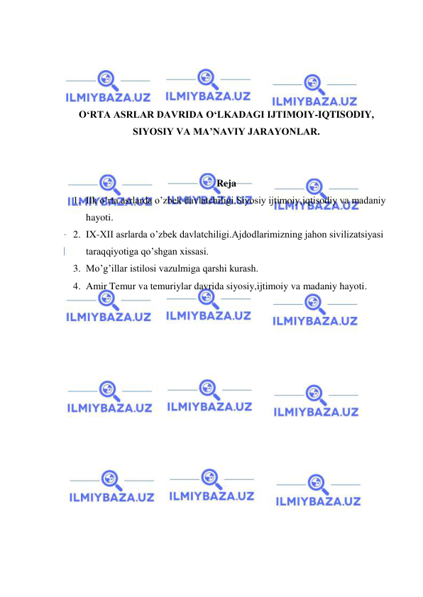  
 
 
 
 
 
O‘RTA ASRLAR DAVRIDA O‘LKADAGI IJTIMOIY-IQTISODIY, 
SIYOSIY VA MA’NAVIY JARAYONLAR. 
 
 
Reja 
1. Ilk o’rta asrlarda o’zbek davlatchiligi.Siyosiy ijtimoiy,iqtisodiy va madaniy 
hayoti. 
2. IX-XII asrlarda o’zbek davlatchiligi.Ajdodlarimizning jahon sivilizatsiyasi 
taraqqiyotiga qo’shgan xissasi. 
3. Mo’g’illar istilosi vazulmiga qarshi kurash. 
4. Amir Temur va temuriylar davrida siyosiy,ijtimoiy va madaniy hayoti. 
 
 
 
 
 
 
 
 
 
 
 
 
 
 
 
