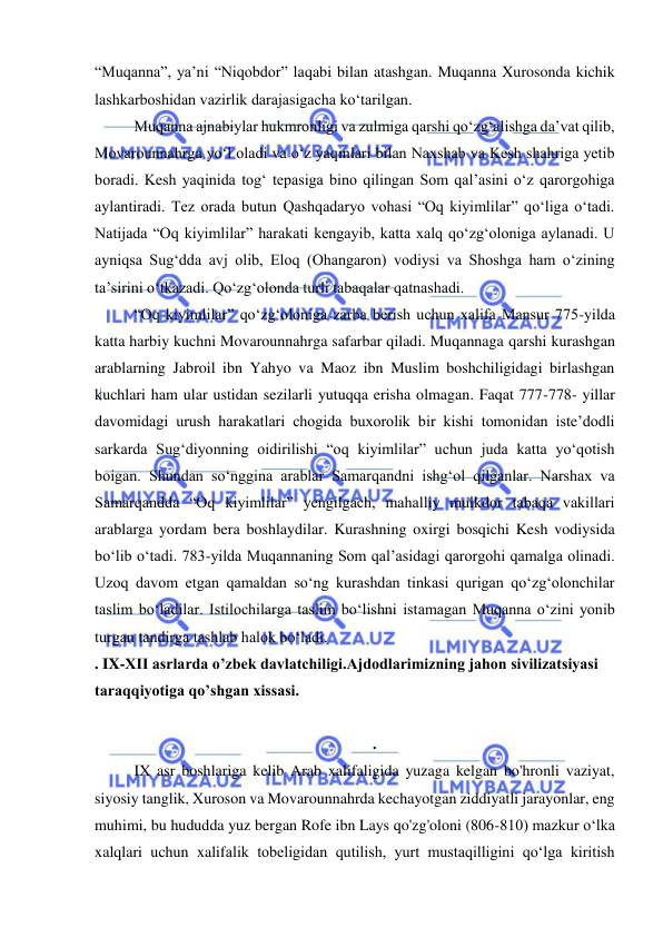  
 
“Muqanna”, ya’ni “Niqobdor” laqabi bilan atashgan. Muqanna Xurosonda kichik 
lashkarboshidan vazirlik darajasigacha ko‘tarilgan. 
Muqanna ajnabiylar hukmronligi va zulmiga qarshi qo‘zg‘alishga da’vat qilib, 
Movarounnahrga yo‘l oladi va o‘z yaqinlari bilan Naxshab va Kesh shahriga yetib 
boradi. Kesh yaqinida tog‘ tepasiga bino qilingan Som qal’asini o‘z qarorgohiga 
aylantiradi. Tez orada butun Qashqadaryo vohasi “Oq kiyimlilar” qo‘liga o‘tadi. 
Natijada “Oq kiyimlilar” harakati kengayib, katta xalq qo‘zg‘oloniga aylanadi. U 
ayniqsa Sug‘dda avj olib, Eloq (Ohangaron) vodiysi va Shoshga ham o‘zining 
ta’sirini o‘tkazadi. Qo‘zg‘olonda turli tabaqalar qatnashadi. 
“Oq kiyimlilar” qo‘zg‘oloniga zarba berish uchun xalifa Mansur 775-yilda 
katta harbiy kuchni Movarounnahrga safarbar qiladi. Muqannaga qarshi kurashgan 
arablarning Jabroil ibn Yahyo va Maoz ibn Muslim boshchiligidagi birlashgan 
kuchlari ham ular ustidan sezilarli yutuqqa erisha olmagan. Faqat 777-778- yillar 
davomidagi urush harakatlari chogida buxorolik bir kishi tomonidan iste’dodli 
sarkarda Sug‘diyonning oidirilishi “oq kiyimlilar” uchun juda katta yo‘qotish 
boigan. Shundan so‘nggina arablar Samarqandni ishg‘ol qilganlar. Narshax va 
Samarqandda “Oq kiyimlilar” yengilgach, mahalliy mulkdor tabaqa vakillari 
arablarga yordam bera boshlaydilar. Kurashning oxirgi bosqichi Kesh vodiysida 
bo‘lib o‘tadi. 783-yilda Muqannaning Som qal’asidagi qarorgohi qamalga olinadi. 
Uzoq davom etgan qamaldan so‘ng kurashdan tinkasi qurigan qo‘zg‘olonchilar 
taslim bo‘ladilar. Istilochilarga taslim bo‘lishni istamagan Muqanna o‘zini yonib 
turgan tandirga tashlab halok bo‘ladi. 
. IX-XII asrlarda o’zbek davlatchiligi.Ajdodlarimizning jahon sivilizatsiyasi 
taraqqiyotiga qo’shgan xissasi. 
 
.  
IX asr boshlariga kelib Arab xalifaligida yuzaga kelgan bo'hronli vaziyat, 
siyosiy tanglik, Xuroson va Movarounnahrda kechayotgan ziddiyatli jarayonlar, eng 
muhimi, bu hududda yuz bergan Rofe ibn Lays qo'zg'oloni (806-810) mazkur o‘lka 
xalqlari uchun xalifalik tobeligidan qutilish, yurt mustaqilligini qo‘lga kiritish 
