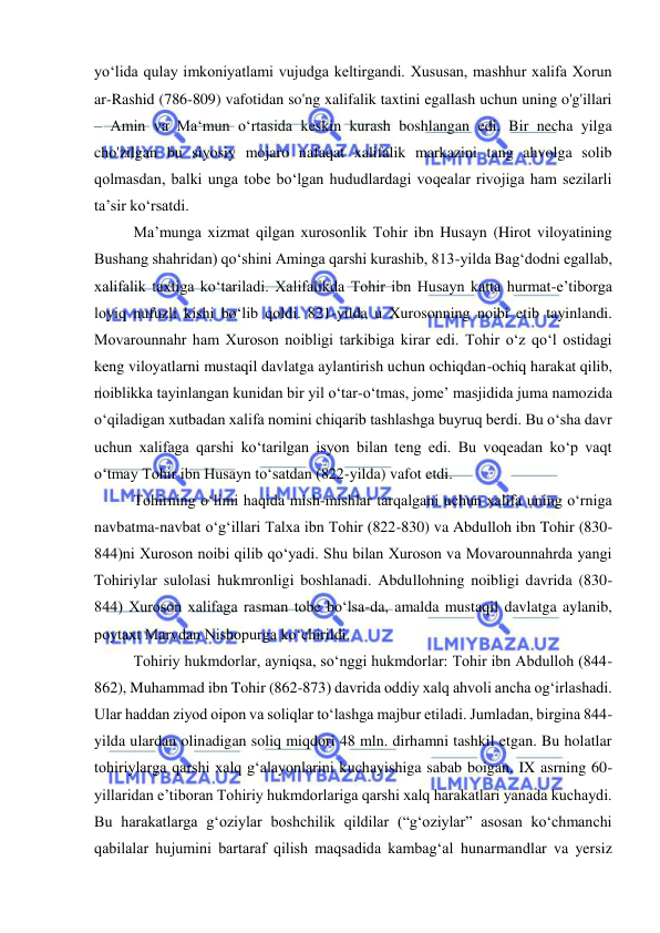  
 
yo‘lida qulay imkoniyatlami vujudga keltirgandi. Xususan, mashhur xalifa Xorun 
ar-Rashid (786-809) vafotidan so'ng xalifalik taxtini egallash uchun uning o'g'illari 
– Amin va Ma‘mun o‘rtasida keskin kurash boshlangan edi. Bir necha yilga 
cho'zilgan bu siyosiy mojaro nafaqat xalifalik markazini tang ahvolga solib 
qolmasdan, balki unga tobe bo‘lgan hududlardagi voqealar rivojiga ham sezilarli 
ta’sir ko‘rsatdi. 
Ma’munga xizmat qilgan xurosonlik Tohir ibn Husayn (Hirot viloyatining 
Bushang shahridan) qo‘shini Aminga qarshi kurashib, 813-yilda Bag‘dodni egallab, 
xalifalik taxtiga ko‘tariladi. Xalifalikda Tohir ibn Husayn katta hurmat-e’tiborga 
loyiq nufuzli kishi bo‘lib qoldi. 821-yilda u Xurosonning noibi etib tayinlandi. 
Movarounnahr ham Xuroson noibligi tarkibiga kirar edi. Tohir o‘z qo‘l ostidagi 
keng viloyatlarni mustaqil davlatga aylantirish uchun ochiqdan-ochiq harakat qilib, 
noiblikka tayinlangan kunidan bir yil o‘tar-o‘tmas, jome’ masjidida juma namozida 
o‘qiladigan xutbadan xalifa nomini chiqarib tashlashga buyruq berdi. Bu o‘sha davr 
uchun xalifaga qarshi ko‘tarilgan isyon bilan teng edi. Bu voqeadan ko‘p vaqt 
o‘tmay Tohir ibn Husayn to‘satdan (822-yilda) vafot etdi. 
Tohirning o‘limi haqida mish-mishlar tarqalgani uchun xalifa uning o‘rniga 
navbatma-navbat o‘g‘illari Talxa ibn Tohir (822-830) va Abdulloh ibn Tohir (830-
844)ni Xuroson noibi qilib qo‘yadi. Shu bilan Xuroson va Movarounnahrda yangi 
Tohiriylar sulolasi hukmronligi boshlanadi. Abdullohning noibligi davrida (830-
844) Xuroson xalifaga rasman tobe bo‘lsa-da, amalda mustaqil davlatga aylanib, 
poytaxt Marvdan Nishopurga ko‘chirildi. 
Tohiriy hukmdorlar, ayniqsa, so‘nggi hukmdorlar: Tohir ibn Abdulloh (844-
862), Muhammad ibn Tohir (862-873) davrida oddiy xalq ahvoli ancha og‘irlashadi. 
Ular haddan ziyod oipon va soliqlar to‘lashga majbur etiladi. Jumladan, birgina 844-
yilda ulardan olinadigan soliq miqdori 48 mln. dirhamni tashkil etgan. Bu holatlar 
tohiriylarga qarshi xalq g‘alayonlarini kuchayishiga sabab boigan. IX asrning 60-
yillaridan e’tiboran Tohiriy hukmdorlariga qarshi xalq harakatlari yanada kuchaydi. 
Bu harakatlarga g‘oziylar boshchilik qildilar (“g‘oziylar” asosan ko‘chmanchi 
qabilalar hujumini bartaraf qilish maqsadida kambag‘al hunarmandlar va yersiz 
