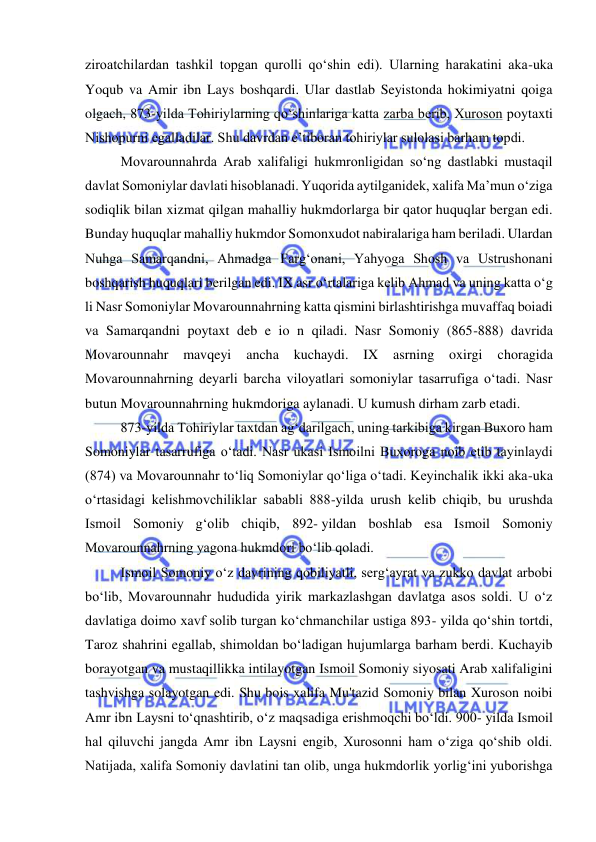  
 
ziroatchilardan tashkil topgan qurolli qo‘shin edi). Ularning harakatini aka-uka 
Yoqub va Amir ibn Lays boshqardi. Ular dastlab Seyistonda hokimiyatni qoiga 
olgach, 873-yilda Tohiriylarning qo‘shinlariga katta zarba berib, Xuroson poytaxti 
Nishopurni egalladilar. Shu davrdan e’tiboran tohiriylar sulolasi barham topdi. 
Movarounnahrda Arab xalifaligi hukmronligidan so‘ng dastlabki mustaqil 
davlat Somoniylar davlati hisoblanadi. Yuqorida aytilganidek, xalifa Ma’mun o‘ziga 
sodiqlik bilan xizmat qilgan mahalliy hukmdorlarga bir qator huquqlar bergan edi. 
Bunday huquqlar mahalliy hukmdor Somonxudot nabiralariga ham beriladi. Ulardan 
Nuhga Samarqandni, Ahmadga Farg‘onani, Yahyoga Shosh va Ustrushonani 
boshqarish huquqlari berilgan edi. IX asr o‘rtalariga kelib Ahmad va uning katta o‘g 
li Nasr Somoniylar Movarounnahrning katta qismini birlashtirishga muvaffaq boiadi 
va Samarqandni poytaxt deb e io n qiladi. Nasr Somoniy (865-888) davrida 
Movarounnahr 
mavqeyi 
ancha 
kuchaydi. 
IX 
asrning oxirgi 
choragida 
Movarounnahrning deyarli barcha viloyatlari somoniylar tasarrufiga o‘tadi. Nasr 
butun Movarounnahrning hukmdoriga aylanadi. U kumush dirham zarb etadi. 
873-yilda Tohiriylar taxtdan ag‘darilgach, uning tarkibiga kirgan Buxoro ham 
Somoniylar tasarrufiga o‘tadi. Nasr ukasi Ismoilni Buxoroga noib etib tayinlaydi 
(874) va Movarounnahr to‘liq Somoniylar qo‘liga o‘tadi. Keyinchalik ikki aka-uka 
o‘rtasidagi kelishmovchiliklar sababli 888-yilda urush kelib chiqib, bu urushda 
Ismoil Somoniy g‘olib chiqib, 892- yildan boshlab esa Ismoil Somoniy 
Movarounnahrning yagona hukmdori boʻlib qoladi. 
Ismoil Somoniy oʻz davrining qobiliyatli, sergʻayrat va zukko davlat arbobi 
boʻlib, Movarounnahr hududida yirik markazlashgan davlatga asos soldi. U oʻz 
davlatiga doimo xavf solib turgan koʻchmanchilar ustiga 893- yilda qoʻshin tortdi, 
Taroz shahrini egallab, shimoldan boʻladigan hujumlarga barham berdi. Kuchayib 
borayotgan va mustaqillikka intilayotgan Ismoil Somoniy siyosati Arab xalifaligini 
tashvishga solayotgan edi. Shu bois xalifa Mu'tazid Somoniy bilan Xuroson noibi 
Amr ibn Laysni toʻqnashtirib, oʻz maqsadiga erishmoqchi boʻldi. 900- yilda Ismoil 
hal qiluvchi jangda Amr ibn Laysni engib, Xurosonni ham oʻziga qoʻshib oldi. 
Natijada, xalifa Somoniy davlatini tan olib, unga hukmdorlik yorligʻini yuborishga 
