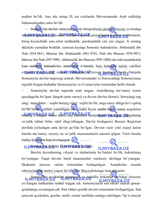  
 
majbur boʻldi. Ana shu tariqa IX asr oxirlarida Movarounnahr Arab xalifaligi 
hukmronligidan xalos boʻldi. 
Somoniylar davlati muayyan tarixiy bosqichlarda ijtimoiy-siyosiy va boshqa 
sohalarda qanchalik yuksalish, muhim o'zgarish jarayonlarini boshdan kechirmasin, 
biroq keyinchalik asta-sekin tushkunlik, parokandalik sari yuz tutgan. X asming 
ikkinchi yarmidan boshlab, xususan keyingi Somoniy hukmdorlar: Abdumalik ibn 
Nuh (954-961), Mansur ibn Abdumalik (961-976), Nuh ibn Mansur (976-997), 
Mansur ibn Nuh (997-999), Abdumalik ibn Mansur (999-1000) davrida mamlakatda 
ham mahalliy hukmdorlar, amaldorlar o‘rtasida, ham hukmdor sulola vakillari 
o‘rtasida o‘zaro ichki nizolar, ziddiyatlar to‘xtovsiz kuchayib bordi. Natijada 
Somoniylar davlati inqirozga uchrab, Movarounnahr va Xurosondagi Somoniylarga 
tegishli boigan hududlar Qoraxoniylar va G‘aznaviylar tomonidan bolib olinadi. 
Somoniylar davlati tepasida amir turgan. Amirlikning ma’muriy tizimi 
quyidagicha boʻlgan: dargoh (amir saroyi) va devon (davlat idorasi). Saroydagi eng 
ulugʻ mansabdor – xojibi buzurg (ulugʻ xojib) boʻlib, unga saroy ahliga koʻz-quloq 
boʻlib turish vazifasi yuklatilgan edi. Undan keyin sohibi haros (saroy soqchilari 
boshligʻi) turgan. Amiri haros oliy hukmdor farmonlarini ijro etgan. Dargohning 
xoʻjalik ishlari bilan vakil shugʻullangan. Davlat boshqaruvi Buxoro Registoni 
atrofida joylashgan unta devon qoʻlida boʻlgan. Devoni vazir yoki xojayi kalon 
barcha ma’muriy, siyosiy na xoʻjalik muassasalarini nazorat qilgan. Vazir barcha 
harbiy kuchlarni ham boshqargan.  
Somoniylar davrida 10 ta devonlar boʻlgan: 
Barcha devonlarning viloyat va shaharlarda boʻlimlari boʻlib, hokimlarga 
boʻysungan. Faqat devoni barid muassasalari markaziy davlatga boʻysungan. 
Shaharlar 
maxsus 
raislar 
tomonidan 
boshqarilgan. 
Amaldorlar 
orasida 
ruhoniylarning nufuzi yuqori boʻlib, ular Shayxulislomga itoat qilganlar.  
Somoniylar qoʻshinlari muntazam va mahalliy hokimlar qoʻlidagi ixtiyoriy 
yoʻllangan lashkardan tashkil topgan edi. Somoniylarda sud ishlari shariat qonun-
qoidalariga asoslangan edi. Sud ishlari qozilik devoni tomonidan boshqarilgan. Sud 
jarayoni qozikalon, qozilar, mufti, raislar tarafidan amalga oshirilgan. Ogʻir jinoyat 
