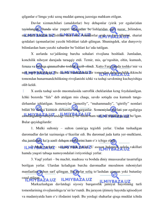  
 
qilganlar oʻlimga yoki uzoq muddat qamoq jazosiga mahkum etilgan.  
Davlat xizmatchilari (amaldorlar) boy dehqonlar (yirik yer egalari)dan 
tayinlangan. Bunda ular yuqori tabaqadan boʻlishlaridan qat'i nazar, bilimdon, 
ma’rifatli kishilar boʻlishlari shart edi. Amaldorlar arab va fors tillarini, shariat 
qoidalari (qonunlari)ni yaxshi bilishlari talab qilingan. Shuningdek, ular dunyoviy 
bilimlardan ham yaxshi xabardor boʻlishlari koʻzda tutilgan. 
X asrlarda xoʻjalikning barcha sohalari rivojlana boshladi. Jumladan, 
konchilik nihoyat darajada taraqqiy etdi. Temir, mis, qoʻrqoshin, oltin, kumush, 
feruza va boshqa qimmatbaho toshlar qazib olindi. Xatto Fargʻonada toshkoʻmir va 
neft topib ishlatilgan. Bu davrda mamlakatda bir tomondan dehqonchilik ikkinchi 
tomondan hunarmandchilikning rivojlanishi ichki va tashqi savdoning kuchayishiga 
olib keldi. 
X asrda tashqi savdo muomalasida sarroflik cheklaridan keng foydalanilgan. 
Ichki bozorda “fals” deb atalgan mis chaqa, savdo sotiqda esa kumush tanga-
dirhamlar ishlatilgan. Somoniylar “ismoiliy”, “muhammadiy”, “qitrifiy” nomlari 
bnlan bir necha kumush dirhamlar chiqarganlar. Somoniylar davlati yer egaligiga 
asoslanganligi tufayli undagi mulkiy boʻlinish ham turli xil shakllarga ega boʻlgan. 
Bular quyidagilardir: 
1. Mulki sultoniy – sulton (amir)ga tegishli yerlar. Undan tushadigan 
daromadlar davlat xazinasiga oʻtkazilar edi. Bu daromad juda katta yer-mulklarni, 
shu jumladan, koʻp sonli dehqon mulklarini ham oʻz ichiga oladi. 
2. Mulk yerlari – xususiy mulk yerlari. U asosan hukmron sulola vakillari 
hamda yuqori tabaqa namoyondalari ixtiyoridagi yerlar. 
3. Vaqf yerlari – bu machit, madrasa va boshda diniy muassasalar tasarrufiga 
berilgan yerlar. Ulardan keladigan barcha daromadlar musulmon ruhoniylari 
manfaatlari uchun sarf qilingan. Bu yerlar soliq toʻlashdan qisman yoki butunlay 
ozod etilgan. 
Markazlashgan davlatdagi siyosiy barqarorlik jamiyat hayotining turli 
tomonlarining rivojlanishiga ta’sir koʻrsatdi. Bu jarayon ijtimoiy hayotda iqtisodiyot 
va madaniyatda ham oʻz ifodasini topdi. Bu yerdagi shaharlar qisqa muddat ichida 
