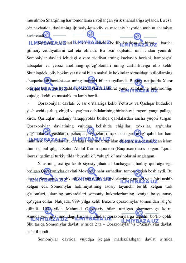  
 
musulmon Sharqining har tomonlama rivojlangan yirik shaharlariga aylandi. Bu esa, 
oʻz navbatida, davlatning ijtimoiy-iqtisodiy va madaniy hayotida muhim ahamiyat 
kasb etadi.  
Somoniylar davlati har qancha kuchli boʻlib koʻrinsa-da biroq u barcha 
ijtimoiy ziddiyatlarni xal eta olmadi. Bu oxir oqibatda uni ichdan yemirdi. 
Somoniylar davlati ichidagi oʻzaro ziddiyatlarning kuchayib borishi, hambagʻal 
tabaqalar va yersiz aholinnng qoʻzgʻolonlari uning zaiflashuviga olib keldi. 
Shuningdek, oliy hokimiyat tizimi bilan mahalliy hokimlar oʻrtasidagi ixtiloflarning 
chuqurlashib borishi esa uning inqirozi bilan tugallandi. Buning natijasida X asr 
oxiriga kelib, bu hududda qoraxoniylardan iborat yangi sulolaning hukmronligi 
vujudga keldi va mustahkam lanib bordi. 
Qoraxoniylar davlati. X asr oʻrtalariga kelib Yettisuv va Qashqar hududida 
yashovchi qarluq, chigil va yagʻmo qabilalarining birlashuv jarayoni yangi pallaga 
kirdi. Qarluqlar madaniy taraqqiyotda boshqa qabilalardan ancha yuqori turgan. 
Qoraxoniylar davlatining vujudga kelishida chigillar, toʻxsilar, argʻunlar, 
yagʻmolar, turgashlar, qipchoqlar, oʻgʻizlar, qirqizlar singari urugʻ qabilalari ham 
muhim rol oʻynadilar. Bu davlatga yagʻmo urugʻidan chiqqan, oʻz qavmi bilan islom 
dinini qabul qilgan Sotuq Abdul Karim qoraxon (Buqroxon) asos solgan. “qora” 
iborasi qadimgi turkiy tilda “buyuklik”, “ulugʻlik” ma’nolarini anglatgan. 
X asrning oxiriga kelib siyosiy jihatdan kuchaygan, harbiy qudratga ega 
boʻlgan Qoraxoniylar davlati Movarounnahr sarhadlari tomon yurish boshlaydi. Bu 
davrda Somoniylar tushkunlikka yuz tutib, hukmdorlarining nufuzi va ta’siri tushib 
ketgan edi. Somoniylar hokimiyatining asosiy tayanchi boʻlib kelgan turk 
gʻulomlari, ularning sarkardalari somoniy hukmdorlarning izmiga boʻysunmay 
qoʻygan edilar. Natijada, 999- yilga kelib Buxoro qoraxoniylar tomonidan ishgʻol 
qilindi. 1001- yilda Mahmud Gʻaznaviy bilan tuzilgan shartnomaga koʻra, 
Amudaryoning shimolidagi barcha hududlar qoraxoniylarga tegishli boʻlib qoldi. 
Shu tariqa Somoniylar davlati oʻrnida 2 ta – Qoraxoniylar va Gʻaznaviylar davlati 
tashkil topdi. 
Somoniylar davrida vujudga kelgan markazlashgan davlat oʻrnida 
