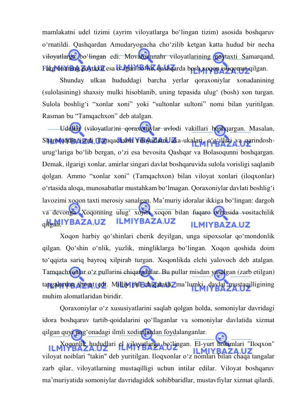  
 
mamlakatni udel tizimi (ayrim viloyatlarga boʻlingan tizim) asosida boshqaruv 
oʻrnatildi. Qashqardan Amudaryogacha choʻzilib ketgan katta hudud bir necha 
viloyatlarga boʻlingan edi. Movarounnahr viloyatlarining poytaxti Samarqand, 
Fargʻonaning poytaxti esa oʻzgan boʻlib, qashqarda bosh xoqon istiqomat qilgan.  
Shunday ulkan hududdagi barcha yerlar qoraxoniylar xonadanining 
(sulolasining) shaxsiy mulki hisoblanib, uning tepasida ulugʻ (bosh) xon turgan. 
Sulola boshligʻi “xonlar xoni” yoki “sultonlar sultoni” nomi bilan yuritilgan. 
Rasman bu “Tamqachxon” deb atalgan.  
Udellar (viloyatlar)ni qoraxoniylar avlodi vakillari boshqargan. Masalan, 
Sharofuddin ismli Tamqachxon viloyatlarni aka-ukalari, oʻgʻillari va qarindosh-
urugʻlariga boʻlib bergan, oʻzi esa bevosita Qashqar va Bolasoqunni boshqargan. 
Demak, ilgarigi xonlar, amirlar singari davlat boshqaruvida sulola vorisligi saqlanib 
qolgan. Ammo “xonlar xoni” (Tamqachxon) bilan viloyat xonlari (iloqxonlar) 
oʻrtasida aloqa, munosabatlar mustahkam boʻlmagan. Qoraxoniylar davlati boshligʻi 
lavozimi xoqon taxti merosiy sanalgan. Ma’muriy idoralar ikkiga boʻlingan: dargoh 
va devonga. Xoqonning ulugʻ xojibi xoqon bilan fuqaro oʻrtasida vositachilik 
qilgan. 
Xoqon harbiy qoʻshinlari cherik deyilgan, unga sipoxsolar qoʻmondonlik 
qilgan. Qoʻshin oʻnlik, yuzlik, mingliklarga boʻlingan. Xoqon qoshida doim 
toʻqqizta sariq bayroq xilpirab turgan. Xoqonlikda elchi yalovoch deb atalgan. 
Tamqachxonlar oʻz pullarini chiqarganlar. Bu pullar misdan yasalgan (zarb etilgan) 
tangalardan iborat edi. Milliy pul chiqarash, ma’lumki, davlat mustaqilligining 
muhim alomatlaridan biridir. 
Qoraxoniylar oʻz xususiyatlarini saqlab qolgan holda, somoniylar davridagi 
idora boshqaruv tartib-qoidalarini qoʻllaganlar va somoniylar davlatida xizmat 
qilgan quyi pogʻonadagi ilmli xodimlardan foydalanganlar.  
Xoqonlik hududlari el viloyatlarga boʻlingan. El-yurt hokimlari "Iloqxon" 
viloyat noiblari "takin" deb yuritilgan. Iloqxonlar oʻz nomlari bilan chaqa tangalar 
zarb qilar, viloyatlarning mustaqilligi uchun intilar edilar. Viloyat boshqaruv 
ma’muriyatida somoniylar davridagidek sohibbaridlar, mustavfiylar xizmat qilardi. 
