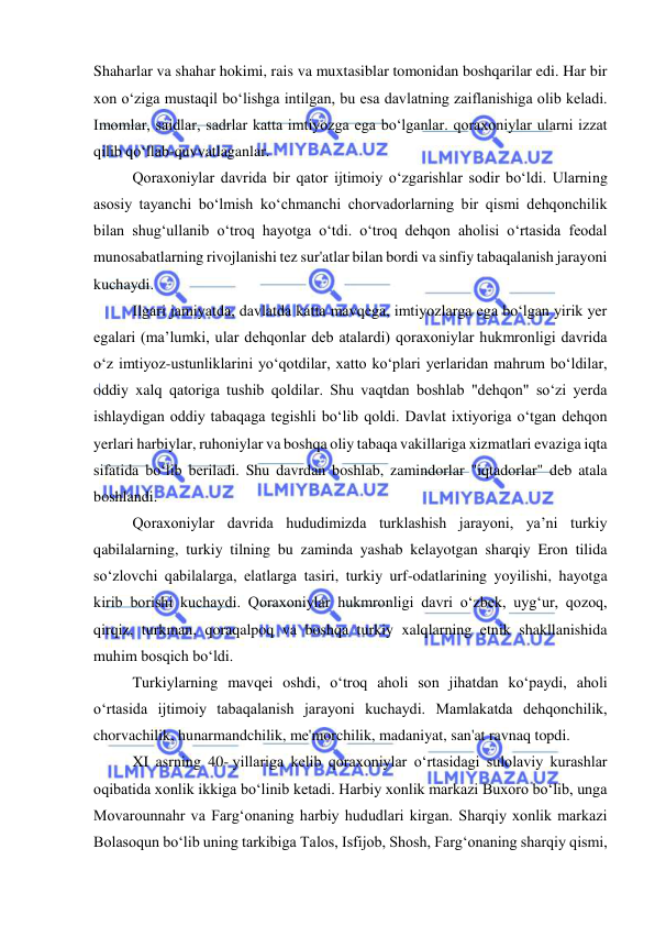  
 
Shaharlar va shahar hokimi, rais va muxtasiblar tomonidan boshqarilar edi. Har bir 
xon oʻziga mustaqil boʻlishga intilgan, bu esa davlatning zaiflanishiga olib keladi. 
Imomlar, saidlar, sadrlar katta imtiyozga ega boʻlganlar. qoraxoniylar ularni izzat 
qilib qoʻllab-quvvatlaganlar.  
Qoraxoniylar davrida bir qator ijtimoiy oʻzgarishlar sodir boʻldi. Ularning 
asosiy tayanchi boʻlmish koʻchmanchi chorvadorlarning bir qismi dehqonchilik 
bilan shugʻullanib oʻtroq hayotga oʻtdi. oʻtroq dehqon aholisi oʻrtasida feodal 
munosabatlarning rivojlanishi tez sur'atlar bilan bordi va sinfiy tabaqalanish jarayoni 
kuchaydi.  
Ilgari jamiyatda, davlatda katta mavqega, imtiyozlarga ega boʻlgan yirik yer 
egalari (ma’lumki, ular dehqonlar deb atalardi) qoraxoniylar hukmronligi davrida 
oʻz imtiyoz-ustunliklarini yoʻqotdilar, xatto koʻplari yerlaridan mahrum boʻldilar, 
oddiy xalq qatoriga tushib qoldilar. Shu vaqtdan boshlab "dehqon" soʻzi yerda 
ishlaydigan oddiy tabaqaga tegishli boʻlib qoldi. Davlat ixtiyoriga oʻtgan dehqon 
yerlari harbiylar, ruhoniylar va boshqa oliy tabaqa vakillariga xizmatlari evaziga iqta 
sifatida boʻlib beriladi. Shu davrdan boshlab, zamindorlar "iqtadorlar" deb atala 
boshlandi.  
Qoraxoniylar davrida hududimizda turklashish jarayoni, ya’ni turkiy 
qabilalarning, turkiy tilning bu zaminda yashab kelayotgan sharqiy Eron tilida 
soʻzlovchi qabilalarga, elatlarga tasiri, turkiy urf-odatlarining yoyilishi, hayotga 
kirib borishi kuchaydi. Qoraxoniylar hukmronligi davri oʻzbek, uygʻur, qozoq, 
qirqiz, turkman, qoraqalpoq va boshqa turkiy xalqlarning etnik shakllanishida 
muhim bosqich boʻldi.  
Turkiylarning mavqei oshdi, oʻtroq aholi son jihatdan koʻpaydi, aholi 
oʻrtasida ijtimoiy tabaqalanish jarayoni kuchaydi. Mamlakatda dehqonchilik, 
chorvachilik, hunarmandchilik, me'morchilik, madaniyat, san'at ravnaq topdi. 
XI asrning 40- yillariga kelib qoraxoniylar oʻrtasidagi sulolaviy kurashlar 
oqibatida xonlik ikkiga boʻlinib ketadi. Harbiy xonlik markazi Buxoro boʻlib, unga 
Movarounnahr va Fargʻonaning harbiy hududlari kirgan. Sharqiy xonlik markazi 
Bolasoqun boʻlib uning tarkibiga Talos, Isfijob, Shosh, Fargʻonaning sharqiy qismi, 
