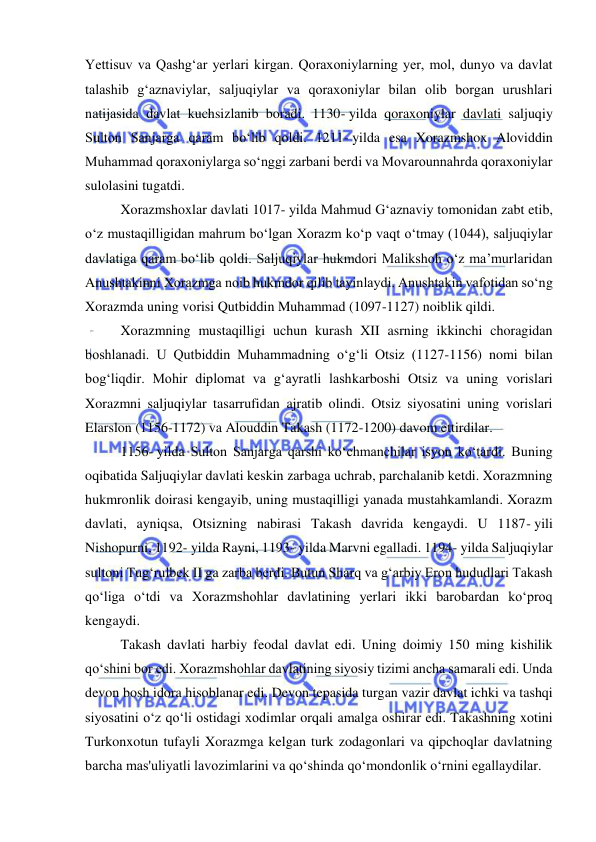  
 
Yettisuv va Qashgʻar yerlari kirgan. Qoraxoniylarning yer, mol, dunyo va davlat 
talashib gʻaznaviylar, saljuqiylar va qoraxoniylar bilan olib borgan urushlari 
natijasida davlat kuchsizlanib boradi. 1130- yilda qoraxoniylar davlati saljuqiy 
Sulton Sanjarga qaram boʻlib qoldi. 1211- yilda esa Xorazmshox Aloviddin 
Muhammad qoraxoniylarga soʻnggi zarbani berdi va Movarounnahrda qoraxoniylar 
sulolasini tugatdi.  
Xorazmshoxlar davlati 1017- yilda Mahmud Gʻaznaviy tomonidan zabt etib, 
oʻz mustaqilligidan mahrum boʻlgan Xorazm koʻp vaqt oʻtmay (1044), saljuqiylar 
davlatiga qaram boʻlib qoldi. Saljuqiylar hukmdori Malikshoh oʻz ma’murlaridan 
Anushtakinni Xorazmga noib hukmdor qilib tayinlaydi. Anushtakin vafotidan soʻng 
Xorazmda uning vorisi Qutbiddin Muhammad (1097-1127) noiblik qildi. 
Xorazmning mustaqilligi uchun kurash XII asrning ikkinchi choragidan 
boshlanadi. U Qutbiddin Muhammadning oʻgʻli Otsiz (1127-1156) nomi bilan 
bogʻliqdir. Mohir diplomat va gʻayratli lashkarboshi Otsiz va uning vorislari 
Xorazmni saljuqiylar tasarrufidan ajratib olindi. Otsiz siyosatini uning vorislari 
Elarslon (1156-1172) va Alouddin Takash (1172-1200) davom ettirdilar.  
1156- yilda Sulton Sanjarga qarshi koʻchmanchilar isyon koʻtardi. Buning 
oqibatida Saljuqiylar davlati keskin zarbaga uchrab, parchalanib ketdi. Xorazmning 
hukmronlik doirasi kengayib, uning mustaqilligi yanada mustahkamlandi. Xorazm 
davlati, ayniqsa, Otsizning nabirasi Takash davrida kengaydi. U 1187- yili 
Nishopurni, 1192- yilda Rayni, 1193- yilda Marvni egalladi. 1194- yilda Saljuqiylar 
sultoni Tugʻrulbek II ga zarba berdi. Butun Sharq va gʻarbiy Eron hududlari Takash 
qoʻliga oʻtdi va Xorazmshohlar davlatining yerlari ikki barobardan koʻproq 
kengaydi.  
Takash davlati harbiy feodal davlat edi. Uning doimiy 150 ming kishilik 
qoʻshini bor edi. Xorazmshohlar davlatining siyosiy tizimi ancha samarali edi. Unda 
devon bosh idora hisoblanar edi. Devon tepasida turgan vazir davlat ichki va tashqi 
siyosatini oʻz qoʻli ostidagi xodimlar orqali amalga oshirar edi. Takashning xotini 
Turkonxotun tufayli Xorazmga kelgan turk zodagonlari va qipchoqlar davlatning 
barcha mas'uliyatli lavozimlarini va qoʻshinda qoʻmondonlik oʻrnini egallaydilar. 
