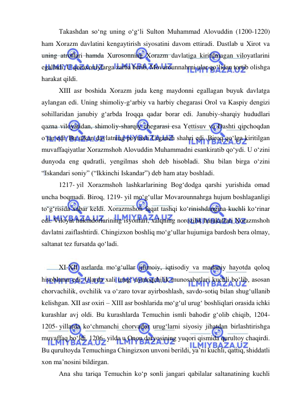  
 
Takashdan soʻng uning oʻgʻli Sulton Muhammad Alovuddin (1200-1220) 
ham Xorazm davlatini kengaytirish siyosatini davom ettiradi. Dastlab u Xirot va 
uning atroflari hamda Xurosonning Xorazm davlatiga kiritilmagan viloyatlarini 
egalladi, U qoraxoniylarga zarba berib, Movarounnahrni ular qoʻlidan tortib olishga 
harakat qildi.  
XIII asr boshida Xorazm juda keng maydonni egallagan buyuk davlatga 
aylangan edi. Uning shimoliy-gʻarbiy va harbiy chegarasi Orol va Kaspiy dengizi 
sohillaridan janubiy gʻarbda Iroqqa qadar borar edi. Janubiy-sharqiy hududlari 
qazna viloyatidan, shimoliy-sharqiy chegarasi esa Yettisuv va Dashti qipchoqdan 
oʻtar edi. Bu ulkan davlatning poytaxti Urganch shahri edi. Biroq qoʻlga kiritilgan 
muvaffaqiyatlar Xorazmshoh Alovuddin Muhammadni esankiratib qoʻydi. U oʻzini 
dunyoda eng qudratli, yengilmas shoh deb hisobladi. Shu bilan birga oʻzini 
“Iskandari soniy” (“Ikkinchi Iskandar”) deb ham atay boshladi. 
1217- yil Xorazmshoh lashkarlarining Bogʻdodga qarshi yurishida omad 
uncha boqmadi. Biroq, 1219- yil moʻgʻullar Movarounnahrga hujum boshlaganligi 
toʻgʻrisida xabar keldi. Xorazmshoh faqat tashqi koʻrinishdangina kuchli koʻrinar 
edi. Viloyat hukmdorlarining isyonlari, xalqning norozilik harakatlari Xorazmshoh 
davlatni zaiflashtirdi. Chingizxon boshliq moʻgʻullar hujumiga bardosh bera olmay, 
saltanat tez fursatda qoʻladi.  
 
XI-XII asrlarda moʻgʻullar ijtimoiy, iqtisodiy va madaniy hayotda qoloq 
hisoblanar edi. Ularda xali urugʻ-aymoqchilik munosabatlari kuchli boʻlib, asosan 
chorvachilik, ovchilik va oʻzaro tovar ayirboshlash, savdo-sotiq bilan shugʻullanib 
kelishgan. XII asr oxiri – XIII asr boshlarida moʻgʻul urugʻ boshliqlari orasida ichki 
kurashlar avj oldi. Bu kurashlarda Temuchin ismli bahodir gʻolib chiqib, 1204-
1205- yillarda koʻchmanchi chorvador urugʻlarni siyosiy jihatdan birlashtirishga 
muvaffaq boʻldi. 1206- yilda u Onon daryosining yuqori qismida qurultoy chaqirdi. 
Bu qurultoyda Temuchinga Chingizxon unvoni berildi, ya’ni kuchli, qattiq, shiddatli 
xon ma’nosini bildirgan.  
Ana shu tariqa Temuchin koʻp sonli jangari qabilalar saltanatining kuchli 
