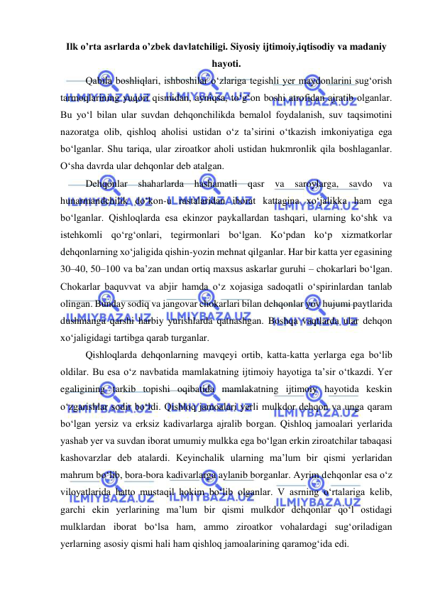  
 
Ilk o’rta asrlarda o’zbek davlatchiligi. Siyosiy ijtimoiy,iqtisodiy va madaniy 
hayoti. 
Qabila boshliqlari, ishboshilar o‘zlariga tegishli yer maydonlarini sug‘orish 
tarmoqlarining yuqori qismidan, ayniqsa, to‘g‘on boshi atrofidan ajratib olganlar. 
Bu yo‘l bilan ular suvdan dehqonchilikda bemalol foydalanish, suv taqsimotini 
nazoratga olib, qishloq aholisi ustidan o‘z ta’sirini o‘tkazish imkoniyatiga ega 
bo‘lganlar. Shu tariqa, ular ziroatkor aholi ustidan hukmronlik qila boshlaganlar. 
O‘sha davrda ular dehqonlar deb atalgan. 
Dehqonlar 
shaharlarda 
hashamatli qasr 
va 
saroylarga, savdo va 
hunarmandchilik do‘kon-u rastalaridan iborat kattagina xo‘jalikka ham ega 
bo‘lganlar. Qishloqlarda esa ekinzor paykallardan tashqari, ularning ko‘shk va 
istehkomli qo‘rg‘onlari, tegirmonlari bo‘lgan. Ko‘pdan ko‘p xizmatkorlar 
dehqonlarning xo‘jaligida qishin-yozin mehnat qilganlar. Har bir katta yer egasining 
30–40, 50–100 va ba’zan undan ortiq maxsus askarlar guruhi – chokarlari bo‘lgan. 
Chokarlar baquvvat va abjir hamda o‘z xojasiga sadoqatli o‘spirinlardan tanlab 
olingan. Bunday sodiq va jangovar chokarlari bilan dehqonlar yov hujumi paytlarida 
dushmanga qarshi harbiy yurishlarda qatnashgan. Boshqa vaqtlarda ular dehqon 
xo‘jaligidagi tartibga qarab turganlar. 
Qishloqlarda dehqonlarning mavqeyi ortib, katta-katta yerlarga ega bo‘lib 
oldilar. Bu esa o‘z navbatida mamlakatning ijtimoiy hayotiga ta’sir o‘tkazdi. Yer 
egaligining tarkib topishi oqibatida mamlakatning ijtimoiy hayotida keskin 
o‘zgarishlar sodir bo‘ldi. Qishloq jamoalari yerli mulkdor dehqon va unga qaram 
bo‘lgan yersiz va erksiz kadivarlarga ajralib borgan. Qishloq jamoalari yerlarida 
yashab yer va suvdan iborat umumiy mulkka ega bo‘lgan erkin ziroatchilar tabaqasi 
kashovarzlar deb atalardi. Keyinchalik ularning ma’lum bir qismi yerlaridan 
mahrum bo‘lib, bora-bora kadivarlarga aylanib borganlar. Ayrim dehqonlar esa o‘z 
viloyatlarida hatto mustaqil hokim bo‘lib olganlar. V asrning o‘rtalariga kelib, 
garchi ekin yerlarining ma’lum bir qismi mulkdor dehqonlar qo‘l ostidagi 
mulklardan iborat bo‘lsa ham, ammo ziroatkor vohalardagi sug‘oriladigan 
yerlarning asosiy qismi hali ham qishloq jamoalarining qaramog‘ida edi. 
