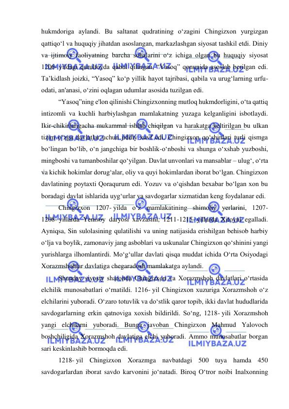  
 
hukmdoriga aylandi. Bu saltanat qudratining oʻzagini Chingizxon yurgizgan 
qattiqoʻl va huquqiy jihatdan asoslangan, markazlashgan siyosat tashkil etdi. Diniy 
va ijtimoiy faoliyatning barcha sohalarini oʻz ichiga olgan bu huquqiy siyosat 
1206- yildagi qurultoyda qabul qilingan, “Yasoq” qonunida asoslab berilgan edi. 
Ta’kidlash joizki, “Yasoq” koʻp yillik hayot tajribasi, qabila va urugʻlarning urfu-
odati, an'anasi, oʻzini oqlagan udumlar asosida tuzilgan edi.  
“Yasoq”ning e'lon qilinishi Chingizxonning mutloq hukmdorligini, oʻta qattiq 
intizomli va kuchli harbiylashgan mamlakatning yuzaga kelganligini isbotlaydi. 
Ikir-chikirlarigacha mukammal ishlab chiqilgan va harakatga keltirilgan bu ulkan 
tizim oʻzga davlatlar uchun jiddiy xavf edi. Chingizxon qoʻshinlari turli qismga 
boʻlingan boʻlib, oʻn jangchiga bir boshlik-oʻnboshi va shunga oʻxshab yuzboshi, 
mingboshi va tumanboshilar qoʻyilgan. Davlat unvonlari va mansablar – ulugʻ, oʻrta 
va kichik hokimlar dorugʻalar, oliy va quyi hokimlardan iborat boʻlgan. Chingizxon 
davlatining poytaxti Qoraqurum edi. Yozuv va oʻqishdan bexabar boʻlgan xon bu 
boradagi davlat ishlarida uygʻurlar va savdogarlar xizmatidan keng foydalanar edi.  
Chingizxon 1207- yilda oʻz mamlakatining shimoliy yerlarini, 1207-
1208- yillarda Yenisoy daryosi xavzasini, 1211-1215- yillarda Xitoyni egalladi. 
Ayniqsa, Sin sulolasining qulatilishi va uning natijasida erishilgan behisob harbiy 
oʻlja va boylik, zamonaviy jang asboblari va uskunalar Chingizxon qoʻshinini yangi 
yurishlarga ilhomlantirdi. Moʻgʻullar davlati qisqa muddat ichida Oʻrta Osiyodagi 
Xorazmshohlar davlatiga chegaradosh mamlakatga aylandi.  
Shunday siyosiy sharoitda Chingizxon va Xorazmshoh davlatlari oʻrtasida 
elchilik munosabatlari oʻrnatildi. 1216- yil Chingizxon xuzuriga Xorazmshoh oʻz 
elchilarini yuboradi. Oʻzaro totuvlik va doʻstlik qaror topib, ikki davlat hududlarida 
savdogarlarning erkin qatnoviga xoxish bildirildi. Soʻng, 1218- yili Xorazmshoh 
yangi elchilarni yuboradi. Bunga javoban Chingizxon Mahmud Yalovoch 
boshchiligida Xorazmshoh davlatiga elchi yuboradi. Ammo munosabatlar borgan 
sari keskinlashib bormoqda edi.  
1218- yil Chingizxon Xorazmga navbatdagi 500 tuya hamda 450 
savdogarlardan iborat savdo karvonini joʻnatadi. Biroq Oʻtror noibi Inalxonning 
