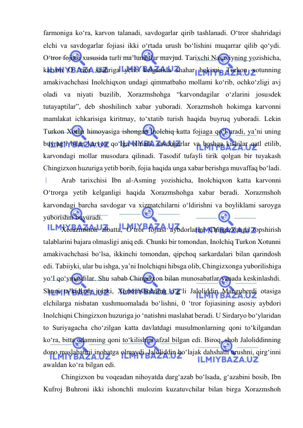  
 
farmoniga koʻra, karvon talanadi, savdogarlar qirib tashlanadi. O‘tror shahridagi 
elchi va savdogarlar fojiasi ikki o‘rtada urush bo‘lishini muqarrar qilib qo‘ydi. 
O‘tror fojiasi xususida turli ma’lumotlar mavjud. Tarixchi Nasaviyning yozishicha, 
karvon O ‘tror shahriga yetib kelganida shahar hokimi, Turkon xotunning 
amakivachchasi Inolchiqxon undagi qimmatbaho mollami ko‘rib, ochko‘zligi avj 
oladi va niyati buzilib, Xorazmshohga “karvondagilar o‘zlarini josusdek 
tutayaptilar”, deb shoshilinch xabar yuboradi. Xorazmshoh hokimga karvonni 
mamlakat ichkarisiga kiritmay, to‘xtatib turish haqida buyruq yuboradi. Lekin 
Turkon Xotun himoyasiga ishongan Inolchiq katta fojiaga qo‘l uradi, ya’ni uning 
buyrag‘i bilan karvon qo‘lga olinadi, savdogarlar va boshqa kishilar qatl etilib, 
karvondagi mollar musodara qilinadi. Tasodif tufayli tirik qolgan bir tuyakash 
Chingizxon huzuriga yetib borib, fojia haqida unga xabar berishga muvaffaq bo‘ladi. 
Arab tarixchisi Ibn al-Asming yozishicha, Inolchiqxon katta karvonni 
O‘trorga yetib kelganligi haqida Xorazmshohga xabar beradi. Xorazmshoh 
karvondagi barcha savdogar va xizmatchilarni o‘ldirishni va boyliklami saroyga 
yuborishni buyuradi. 
Xorazmshoh albatta, O‘tror fojiasi aybdorlarini Chingizxonga topshirish 
talablarini bajara olmasligi aniq edi. Chunki bir tomondan, Inolchiq Turkon Xotunni 
amakivachchasi bo‘lsa, ikkinchi tomondan, qipchoq sarkardalari bilan qarindosh 
edi. Tabiiyki, ular bu ishga, ya’ni Inolchiqni hibsga olib, Chingizxonga yuborilishiga 
yo‘l qo‘ymasdilar. Shu sabab Chingizxon bilan munosabatlar yanada keskinlashdi. 
Shuni ta’kidlash joizki, Xorazmshohning o‘g‘li Jaloliddin Manguberdi otasiga 
elchilarga nisbatan xushmuomalada bo‘lishni, 0 ‘tror fojiasining asosiy aybdori 
Inolchiqni Chingizxon huzuriga jo ‘natishni maslahat beradi. U Sirdaryo bo‘ylaridan 
to Suriyagacha cho‘zilgan katta davlatdagi musulmonlarning qoni to‘kilgandan 
ko‘ra, bitta odamning qoni to‘kilishini afzal bilgan edi. Biroq, shoh Jaloliddinning 
dono maslahatini inobatga olmaydi. Jaloliddin bo‘lajak dahshatli urushni, qirg‘inni 
awaldan ko‘ra bilgan edi. 
Chingizxon bu voqeadan nihoyatda dargʻazab boʻlsada, gʻazabini bosib, Ibn 
Kufroj Buhroni ikki ishonchli mulozim kuzatuvchilar bilan birga Xorazmshoh 
