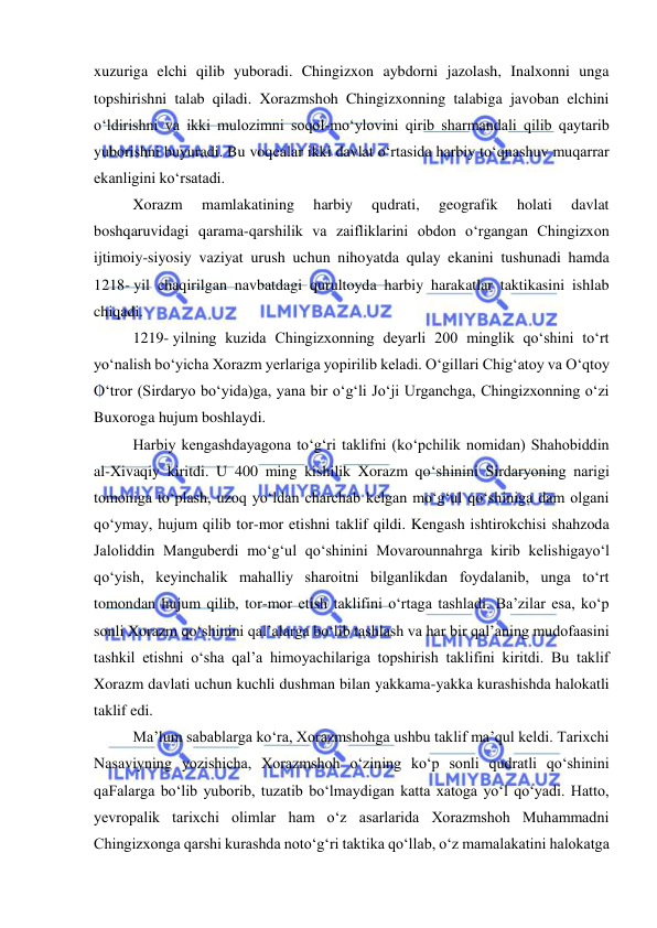  
 
xuzuriga elchi qilib yuboradi. Chingizxon aybdorni jazolash, Inalxonni unga 
topshirishni talab qiladi. Xorazmshoh Chingizxonning talabiga javoban elchini 
oʻldirishni va ikki mulozimni soqol-moʻylovini qirib sharmandali qilib qaytarib 
yuborishni buyuradi. Bu voqealar ikki davlat oʻrtasida harbiy toʻqnashuv muqarrar 
ekanligini koʻrsatadi. 
Xorazm 
mamlakatining 
harbiy 
qudrati, 
geografik 
holati 
davlat 
boshqaruvidagi qarama-qarshilik va zaifliklarini obdon oʻrgangan Chingizxon 
ijtimoiy-siyosiy vaziyat urush uchun nihoyatda qulay ekanini tushunadi hamda 
1218- yil chaqirilgan navbatdagi qurultoyda harbiy harakatlar taktikasini ishlab 
chiqadi. 
1219- yilning kuzida Chingizxonning deyarli 200 minglik qoʻshini toʻrt 
yoʻnalish boʻyicha Xorazm yerlariga yopirilib keladi. Oʻgillari Chigʻatoy va Oʻqtoy 
Oʻtror (Sirdaryo boʻyida)ga, yana bir oʻgʻli Joʻji Urganchga, Chingizxonning oʻzi 
Buxoroga hujum boshlaydi.  
Harbiy kengashdayagona to‘g‘ri taklifni (ko‘pchilik nomidan) Shahobiddin 
al-Xivaqiy kiritdi. U 400 ming kishilik Xorazm qo‘shinini Sirdaryoning narigi 
tomoniga to‘plash, uzoq yo‘ldan charchab kelgan mo‘g‘ul qo‘shiniga dam olgani 
qo‘ymay, hujum qilib tor-mor etishni taklif qildi. Kengash ishtirokchisi shahzoda 
Jaloliddin Manguberdi mo‘g‘ul qo‘shinini Movarounnahrga kirib kelishigayo‘l 
qo‘yish, keyinchalik mahalliy sharoitni bilganlikdan foydalanib, unga to‘rt 
tomondan hujum qilib, tor-mor etish taklifini o‘rtaga tashladi. Ba’zilar esa, ko‘p 
sonli Xorazm qo‘shinini qal’alarga bo‘lib tashlash va har bir qal’aning mudofaasini 
tashkil etishni o‘sha qal’a himoyachilariga topshirish taklifini kiritdi. Bu taklif 
Xorazm davlati uchun kuchli dushman bilan yakkama-yakka kurashishda halokatli 
taklif edi. 
Ma’lum sabablarga ko‘ra, Xorazmshohga ushbu taklif ma’qul keldi. Tarixchi 
Nasaviyning yozishicha, Xorazmshoh o‘zining ko‘p sonli qudratli qo‘shinini 
qaFalarga bo‘lib yuborib, tuzatib bo‘lmaydigan katta xatoga yo‘l qo‘yadi. Hatto, 
yevropalik tarixchi olimlar ham o‘z asarlarida Xorazmshoh Muhammadni 
Chingizxonga qarshi kurashda noto‘g‘ri taktika qo‘llab, o‘z mamalakatini halokatga 
