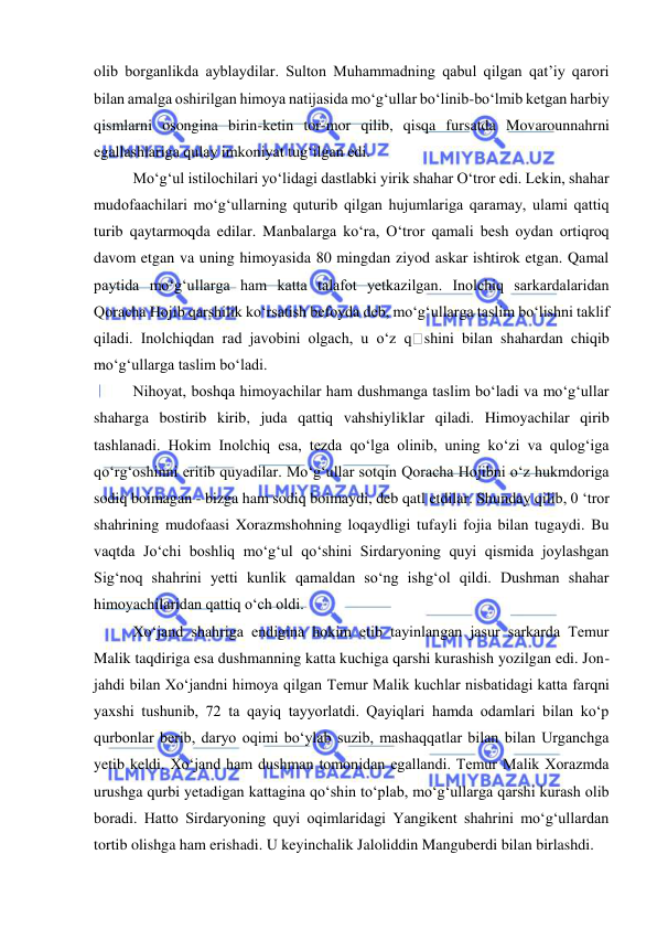  
 
olib borganlikda ayblaydilar. Sulton Muhammadning qabul qilgan qat’iy qarori 
bilan amalga oshirilgan himoya natijasida mo‘g‘ullar bo‘linib-bo‘lmib ketgan harbiy 
qismlarni osongina birin-ketin tor-mor qilib, qisqa fursatda Movarounnahrni 
egallashlariga qulay imkoniyat tug‘ilgan edi. 
Mo‘g‘ul istilochilari yo‘lidagi dastlabki yirik shahar O‘tror edi. Lekin, shahar 
mudofaachilari mo‘g‘ullarning quturib qilgan hujumlariga qaramay, ulami qattiq 
turib qaytarmoqda edilar. Manbalarga ko‘ra, O‘tror qamali besh oydan ortiqroq 
davom etgan va uning himoyasida 80 mingdan ziyod askar ishtirok etgan. Qamal 
paytida mo‘g‘ullarga ham katta talafot yetkazilgan. Inolchiq sarkardalaridan 
Qoracha Hojib qarshilik ko‘rsatish befoyda deb, mo‘g‘ullarga taslim bo‘lishni taklif 
qiladi. Inolchiqdan rad javobini olgach, u o‘z q
shini bilan shahardan chiqib 
mo‘g‘ullarga taslim bo‘ladi. 
Nihoyat, boshqa himoyachilar ham dushmanga taslim bo‘ladi va mo‘g‘ullar 
shaharga bostirib kirib, juda qattiq vahshiyliklar qiladi. Himoyachilar qirib 
tashlanadi. Hokim Inolchiq esa, tezda qo‘lga olinib, uning ko‘zi va qulog‘iga 
qo‘rg‘oshinni eritib quyadilar. Mo‘g‘ullar sotqin Qoracha Hojibni o‘z hukmdoriga 
sodiq boimagan - bizga ham sodiq boimaydi, deb qatl etdilar. Shunday qilib, 0 ‘tror 
shahrining mudofaasi Xorazmshohning loqaydligi tufayli fojia bilan tugaydi. Bu 
vaqtda Jo‘chi boshliq mo‘g‘ul qo‘shini Sirdaryoning quyi qismida joylashgan 
Sig‘noq shahrini yetti kunlik qamaldan so‘ng ishg‘ol qildi. Dushman shahar 
himoyachilaridan qattiq o‘ch oldi. 
Xo‘jand shahriga endigina hokim etib tayinlangan jasur sarkarda Temur 
Malik taqdiriga esa dushmanning katta kuchiga qarshi kurashish yozilgan edi. Jon-
jahdi bilan Xo‘jandni himoya qilgan Temur Malik kuchlar nisbatidagi katta farqni 
yaxshi tushunib, 72 ta qayiq tayyorlatdi. Qayiqlari hamda odamlari bilan ko‘p 
qurbonlar berib, daryo oqimi bo‘ylab suzib, mashaqqatlar bilan bilan Urganchga 
yetib keldi. Xo‘jand ham dushman tomonidan egallandi. Temur Malik Xorazmda 
urushga qurbi yetadigan kattagina qo‘shin to‘plab, mo‘g‘ullarga qarshi kurash olib 
boradi. Hatto Sirdaryoning quyi oqimlaridagi Yangikent shahrini mo‘g‘ullardan 
tortib olishga ham erishadi. U keyinchalik Jaloliddin Manguberdi bilan birlashdi. 
