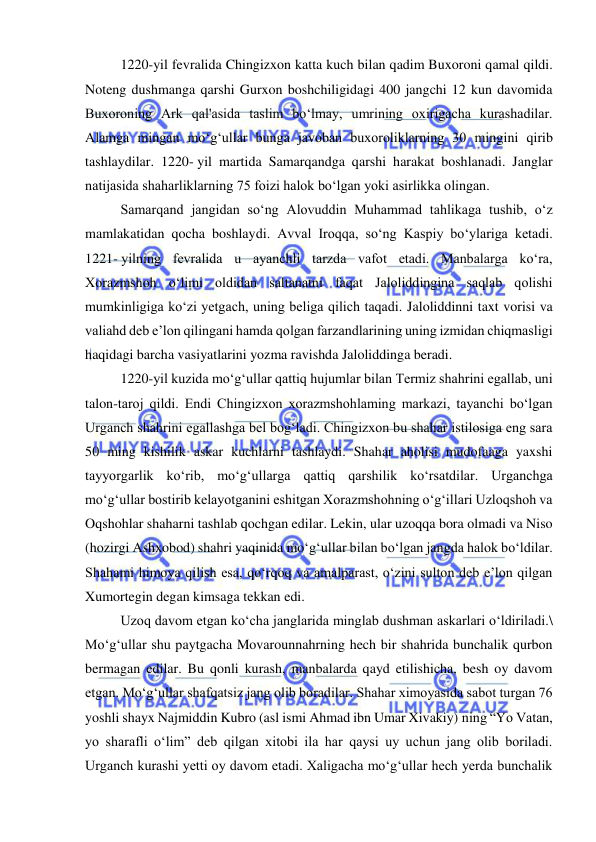  
 
1220-yil fevralida Chingizxon katta kuch bilan qadim Buxoroni qamal qildi. 
Noteng dushmanga qarshi Gurxon boshchiligidagi 400 jangchi 12 kun davomida 
Buxoroning Ark qal'asida taslim boʻlmay, umrining oxirigacha kurashadilar. 
Alamga mingan moʻgʻullar bunga javoban buxoroliklarning 30 mingini qirib 
tashlaydilar. 1220- yil martida Samarqandga qarshi harakat boshlanadi. Janglar 
natijasida shaharliklarning 75 foizi halok boʻlgan yoki asirlikka olingan. 
Samarqand jangidan soʻng Alovuddin Muhammad tahlikaga tushib, oʻz 
mamlakatidan qocha boshlaydi. Avval Iroqqa, soʻng Kaspiy boʻylariga ketadi. 
1221- yilning fevralida u ayanchli tarzda vafot etadi. Manbalarga ko‘ra, 
Xorazmshoh o‘limi oldidan saltanatni faqat Jaloliddingina saqlab qolishi 
mumkinligiga ko‘zi yetgach, uning beliga qilich taqadi. Jaloliddinni taxt vorisi va 
valiahd deb e’lon qilingani hamda qolgan farzandlarining uning izmidan chiqmasligi 
haqidagi barcha vasiyatlarini yozma ravishda Jaloliddinga beradi. 
1220-yil kuzida mo‘g‘ullar qattiq hujumlar bilan Termiz shahrini egallab, uni 
talon-taroj qildi. Endi Chingizxon xorazmshohlaming markazi, tayanchi bo‘lgan 
Urganch shahrini egallashga bel bog‘ladi. Chingizxon bu shahar istilosiga eng sara 
50 ming kishilik askar kuchlarni tashlaydi. Shahar aholisi mudofaaga yaxshi 
tayyorgarlik ko‘rib, mo‘g‘ullarga qattiq qarshilik ko‘rsatdilar. Urganchga 
mo‘g‘ullar bostirib kelayotganini eshitgan Xorazmshohning o‘g‘illari Uzloqshoh va 
Oqshohlar shaharni tashlab qochgan edilar. Lekin, ular uzoqqa bora olmadi va Niso 
(hozirgi Ashxobod) shahri yaqinida mo‘g‘ullar bilan bo‘lgan jangda halok bo‘ldilar. 
Shahami himoya qilish esa, qo‘rqoq va amalparast, o‘zini sulton deb e’lon qilgan 
Xumortegin degan kimsaga tekkan edi. 
Uzoq davom etgan ko‘cha janglarida minglab dushman askarlari o‘ldiriladi.\ 
Mo‘g‘ullar shu paytgacha Movarounnahrning hech bir shahrida bunchalik qurbon 
bermagan edilar. Bu qonli kurash, manbalarda qayd etilishicha, besh oy davom 
etgan. Moʻgʻullar shafqatsiz jang olib boradilar. Shahar ximoyasida sabot turgan 76 
yoshli shayx Najmiddin Kubro (asl ismi Ahmad ibn Umar Xivakiy) ning “Yo Vatan, 
yo sharafli oʻlim” deb qilgan xitobi ila har qaysi uy uchun jang olib boriladi. 
Urganch kurashi yetti oy davom etadi. Xaligacha moʻgʻullar hech yerda bunchalik 
