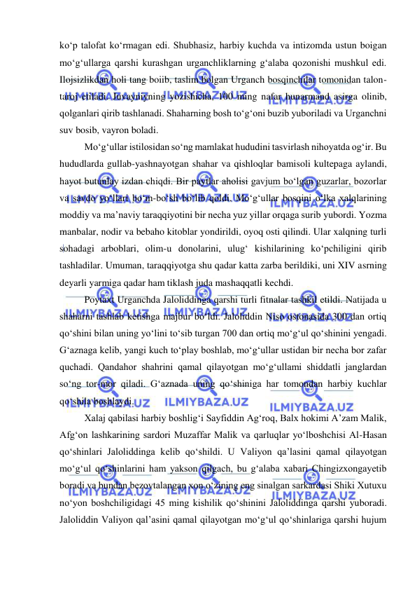 
 
koʻp talofat koʻrmagan edi. Shubhasiz, harbiy kuchda va intizomda ustun boigan 
mo‘g‘ullarga qarshi kurashgan urganchliklarning g‘alaba qozonishi mushkul edi. 
Ilojsizlikdan holi tang boiib, taslim bolgan Urganch bosqinchilar tomonidan talon-
taroj etiladi. Juvayniyning yozishicha, 100 ming nafar hunarmand asirga olinib, 
qolganlari qirib tashlanadi. Shaharning bosh to‘g‘oni buzib yuboriladi va Urganchni 
suv bosib, vayron boladi. 
Mo‘g‘ullar istilosidan so‘ng mamlakat hududini tasvirlash nihoyatda og‘ir. Bu 
hududlarda gullab-yashnayotgan shahar va qishloqlar bamisoli kultepaga aylandi, 
hayot butunlay izdan chiqdi. Bir paytlar aholisi gavjum bo‘lgan guzarlar, bozorlar 
va savdo yo‘llari bo‘m-bo‘sh bo‘lib qoldi. Mo‘g‘ullar bosqini o‘lka xalqlarining 
moddiy va ma’naviy taraqqiyotini bir necha yuz yillar orqaga surib yubordi. Yozma 
manbalar, nodir va bebaho kitoblar yondirildi, oyoq osti qilindi. Ular xalqning turli 
sohadagi arboblari, olim-u donolarini, ulug‘ kishilarining ko‘pchiligini qirib 
tashladilar. Umuman, taraqqiyotga shu qadar katta zarba berildiki, uni XIV asrning 
deyarli yarmiga qadar ham tiklash juda mashaqqatli kechdi. 
Poytaxt Urganchda Jaloliddinga qarshi turli fitnalar tashkil etildi. Natijada u 
shaharni tashlab ketishga majbur bo‘ldi. Jaloliddin Niso ostonasida 300 dan ortiq 
qo‘shini bilan uning yo‘lini to‘sib turgan 700 dan ortiq mo‘g‘ul qo‘shinini yengadi. 
G‘aznaga kelib, yangi kuch to‘play boshlab, mo‘g‘ullar ustidan bir necha bor zafar 
quchadi. Qandahor shahrini qamal qilayotgan mo‘g‘ullami shiddatli janglardan 
so‘ng tor-mor qiladi. G‘aznada uning qo‘shiniga har tomondan harbiy kuchlar 
qo‘shila boshlaydi. 
Xalaj qabilasi harbiy boshlig‘i Sayfiddin Ag‘roq, Balx hokimi A’zam Malik, 
Afg‘on lashkarining sardori Muzaffar Malik va qarluqlar yo‘lboshchisi Al-Hasan 
qo‘shinlari Jaloliddinga kelib qo‘shildi. U Valiyon qa’lasini qamal qilayotgan 
mo‘g‘ul qo‘shinlarini ham yakson qilgach, bu g‘alaba xabari Chingizxongayetib 
boradi va bundan bezovtalangan xon o‘zining eng sinalgan sarkardasi Shiki Xutuxu 
no‘yon boshchiligidagi 45 ming kishilik qo‘shinini Jaloliddinga qarshi yuboradi. 
Jaloliddin Valiyon qal’asini qamal qilayotgan mo‘g‘ul qo‘shinlariga qarshi hujum 
