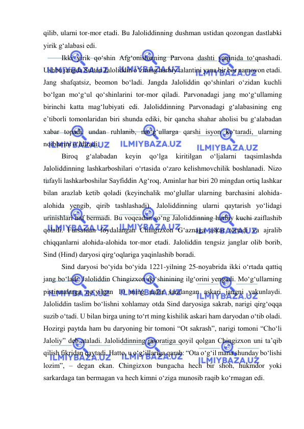  
 
qilib, ularni tor-mor etadi. Bu Jaloliddinning dushman ustidan qozongan dastlabki 
yirik g‘alabasi edi. 
Ikki yirik qo‘shin Afg‘onistonning Parvona dashti yaqinida to‘qnashadi. 
Ushbu jangda Sulton Jaloliddin o‘zining harbiy talantini yana bir bor namoyon etadi. 
Jang shafqatsiz, beomon bo‘ladi. Jangda Jaloliddin qo‘shinlari o‘zidan kuchli 
bo‘lgan mo‘g‘ul qo‘shinlarini tor-mor qiladi. Parvonadagi jang mo‘g‘ullaming 
birinchi katta mag‘lubiyati edi. Jaloliddinning Parvonadagi g‘alabasining eng 
e’tiborli tomonlaridan biri shunda ediki, bir qancha shahar aholisi bu g‘alabadan 
xabar topadi, undan ruhlanib, mo‘g‘ullarga qarshi isyon ko‘taradi, ularning 
noiblarini o‘ldiradi. 
Biroq 
g‘alabadan 
keyin 
qo‘lga 
kiritilgan 
o‘ljalarni 
taqsimlashda 
Jaloliddinning lashkarboshilari o‘rtasida o‘zaro kelishmovchilik boshlanadi. Nizo 
tufayli lashkarboshilar Sayfiddin Ag‘roq, Aminlar har biri 20 mingdan ortiq lashkar 
bilan arazlab ketib qoladi (keyinchalik mo‘glullar ularning barchasini alohida-
alohida yengib, qirib tashlashadi). Jaloliddinning ularni qaytarish yo‘lidagi 
urinishlari naf bermadi. Bu voqeadan so‘ng Jaloliddinning harbiy kuchi zaiflashib 
qoladi. Fursatdan foydalangan Chingizxon G‘aznaga askar tortadi va ajralib 
chiqqanlarni alohida-alohida tor-mor etadi. Jaloliddin tengsiz janglar olib borib, 
Sind (Hind) daryosi qirg‘oqlariga yaqinlashib boradi. 
Sind daryosi bo‘yida bo‘yida 1221-yilning 25-noyabrida ikki o‘rtada qattiq 
jang bo‘ladi. Jaloliddin Chingizxon qo‘shinining ilg‘orini yengadi. Mo‘g‘ullarning 
pistirmalarga qo‘yilgan 10 ming nafar saralangan askari jangni yakunlaydi. 
Jaloliddin taslim bo‘lishni xohlamay otda Sind daryosiga sakrab, narigi qirg‘oqqa 
suzib o‘tadi. U bilan birga uning to‘rt ming kishilik askari ham daryodan o‘tib oladi. 
Hozirgi paytda ham bu daryoning bir tomoni “Ot sakrash”, narigi tomoni “Cho‘li 
Jaloliy” deb ataladi. Jaloliddinning jasoratiga qoyil qolgan Chingizxon uni ta’qib 
qilish fikridan qaytadi. Hatto, u o‘g‘illariga qarab: “Ota o‘g‘il mana shunday bo‘lishi 
lozim”, – degan ekan. Chingizxon bungacha hech bir shoh, hukmdor yoki 
sarkardaga tan bermagan va hech kimni o‘ziga munosib raqib ko‘rmagan edi. 
