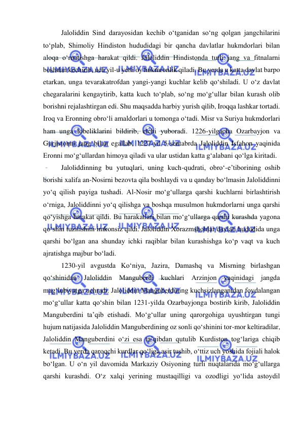  
 
Jaloliddin Sind darayosidan kechib o‘tganidan so‘ng qolgan jangchilarini 
to‘plab, Shimoliy Hindiston hududidagi bir qancha davlatlar hukmdorlari bilan 
aloqa o‘rnatishga harakat qildi. Jaloliddin Hindistonda turli jang va fitnalarni 
boshdan kechirib, uch yil-u yetti oy hukmronlik qiladi. Bu yerda u katta davlat barpo 
etarkan, unga tevarakatrofdan yangi-yangi kuchlar kelib qo‘shiladi. U o‘z davlat 
chegaralarini kengaytirib, katta kuch to‘plab, so‘ng mo‘g‘ullar bilan kurash olib 
borishni rejalashtirgan edi. Shu maqsadda harbiy yurish qilib, Iroqqa lashkar tortadi. 
Iroq va Eronning obro‘li amaldorlari u tomonga o‘tadi. Misr va Suriya hukmdorlari 
ham unga tobeliklarini bildirib, elchi yuboradi. 1226-yilgacha Ozarbayjon va 
Gurjistonni jang bilan egallab, 1227-yil 5-sentabrda Jaloliddin Isfahon yaqinida 
Eronni mo‘g‘ullardan himoya qiladi va ular ustidan katta g‘alabani qo‘lga kiritadi. 
Jaloliddinning bu yutuqlari, uning kuch-qudrati, obro‘-e’tiborining oshib 
borishi xalifa an-Nosirni bezovta qila boshlaydi va u qanday bo‘lmasin Jaloliddinni 
yo‘q qilish payiga tushadi. Al-Nosir mo‘g‘ullarga qarshi kuchlarni birlashtirish 
o‘rniga, Jaloliddinni yo‘q qilishga va boshqa musulmon hukmdorlarni unga qarshi 
qo‘yishga harakat qildi. Bu harakatlari bilan mo‘g‘ullarga qarshi kurashda yagona 
qo‘shin tuzilishini imkonsiz qildi. Jaloliddin Xorazmshohlar davlati hududida unga 
qarshi bo‘lgan ana shunday ichki raqiblar bilan kurashishga ko‘p vaqt va kuch 
ajratishga majbur bo‘ladi. 
1230-yil avgustda Ko‘niya, Jazira, Damashq va Misrning birlashgan 
qo‘shinidan Jaloliddin Manguberdi kuchlari Arzinjon yaqinidagi jangda 
mag‘lubiyatga uchradi. Jaloliddin Manguberdining kuchsizlanganidan foydalangan 
mo‘g‘ullar katta qo‘shin bilan 1231-yilda Ozarbayjonga bostirib kirib, Jaloliddin 
Manguberdini ta’qib etishadi. Mo‘g‘ullar uning qarorgohiga uyushtirgan tungi 
hujum natijasida Jaloliddin Manguberdining oz sonli qo‘shinini tor-mor keltiradilar, 
Jaloliddin Manguberdini o‘zi esa ta’qibdan qutulib Kurdiston tog‘lariga chiqib 
ketadi. Bu yerda qaroqchi kurdlar qo‘liga asir tushib, o‘ttiz uch yoshida fojiali halok 
bo‘lgan. U oʻn yil davomida Markaziy Osiyoning turli nuqtalarida moʻgʻullarga 
qarshi kurashdi. Oʻz xalqi yerining mustaqilligi va ozodligi yoʻlida astoydil 
