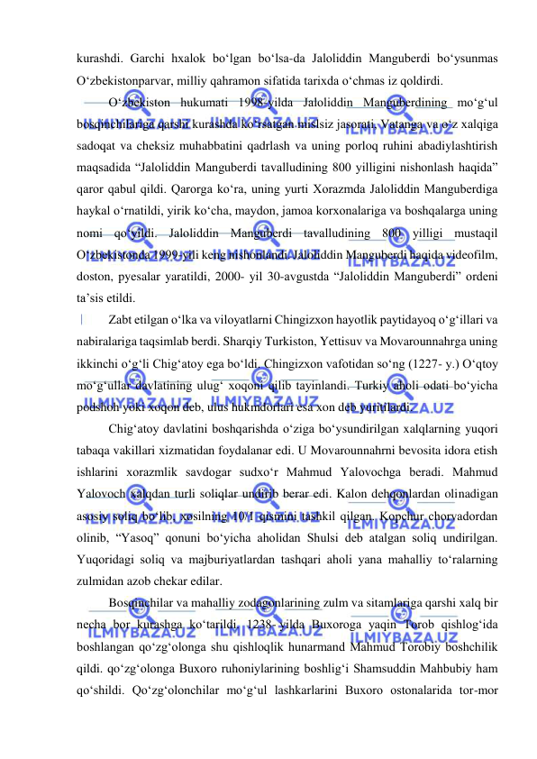  
 
kurashdi. Garchi hxalok boʻlgan boʻlsa-da Jaloliddin Manguberdi boʻysunmas 
Oʻzbekistonparvar, milliy qahramon sifatida tarixda oʻchmas iz qoldirdi. 
O‘zbekiston hukumati 1998-yilda Jaloliddin Manguberdining mo‘g‘ul 
bosqinchilariga qarshi kurashda ko‘rsatgan mislsiz jasorati, Vatanga va o‘z xalqiga 
sadoqat va cheksiz muhabbatini qadrlash va uning porloq ruhini abadiylashtirish 
maqsadida “Jaloliddin Manguberdi tavalludining 800 yilligini nishonlash haqida” 
qaror qabul qildi. Qarorga ko‘ra, uning yurti Xorazmda Jaloliddin Manguberdiga 
haykal o‘rnatildi, yirik ko‘cha, maydon, jamoa korxonalariga va boshqalarga uning 
nomi qo‘yildi. Jaloliddin Manguberdi tavalludining 800 yilligi mustaqil 
O‘zbekistonda 1999-yili keng nishonlandi. Jaloliddin Manguberdi haqida videofilm, 
doston, pyesalar yaratildi, 2000- yil 30-avgustda “Jaloliddin Manguberdi” ordeni 
ta’sis etildi. 
Zabt etilgan oʻlka va viloyatlarni Chingizxon hayotlik paytidayoq oʻgʻillari va 
nabiralariga taqsimlab berdi. Sharqiy Turkiston, Yettisuv va Movarounnahrga uning 
ikkinchi oʻgʻli Chigʻatoy ega boʻldi. Chingizxon vafotidan soʻng (1227- y.) Oʻqtoy 
moʻgʻullar davlatining ulugʻ xoqoni qilib tayinlandi. Turkiy aholi odati boʻyicha 
podshoh yoki xoqon deb, ulus hukmdorlari esa xon deb yuritilardi.  
Chigʻatoy davlatini boshqarishda oʻziga boʻysundirilgan xalqlarning yuqori 
tabaqa vakillari xizmatidan foydalanar edi. U Movarounnahrni bevosita idora etish 
ishlarini xorazmlik savdogar sudxoʻr Mahmud Yalovochga beradi. Mahmud 
Yalovoch xalqdan turli soliqlar undirib berar edi. Kalon dehqonlardan olinadigan 
asosiy soliq boʻlib, xosilning 10/1 qismini tashkil qilgan. Kopchur chorvadordan 
olinib, “Yasoq” qonuni boʻyicha aholidan Shulsi deb atalgan soliq undirilgan. 
Yuqoridagi soliq va majburiyatlardan tashqari aholi yana mahalliy toʻralarning 
zulmidan azob chekar edilar. 
Bosqinchilar va mahalliy zodagonlarining zulm va sitamlariga qarshi xalq bir 
necha bor kurashga koʻtarildi. 1238- yilda Buxoroga yaqin Torob qishlogʻida 
boshlangan qoʻzgʻolonga shu qishloqlik hunarmand Mahmud Torobiy boshchilik 
qildi. qoʻzgʻolonga Buxoro ruhoniylarining boshligʻi Shamsuddin Mahbubiy ham 
qoʻshildi. Qoʻzgʻolonchilar moʻgʻul lashkarlarini Buxoro ostonalarida tor-mor 
