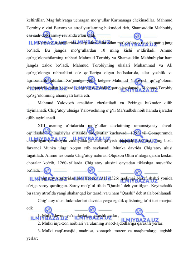  
 
keltirdilar. Magʻlubiyatga uchragan moʻgʻullar Karmanaga chekinadilar. Mahmud 
Torobiy oʻzini Buxoro va atrof yurtlarning hukmdori deb, Shamsuddin Mahbubiy 
esa sadr deb rasmiy ravishda e'lon qildi.  
Karmana ostonalarida qoʻzgʻolonchilar bilan moʻgʻullar oʻrtasida qattiq jang 
boʻladi. 
Bu 
jangda 
moʻgʻullardan 
10 
ming 
kishi 
oʻldiriladi. 
Ammo 
qoʻzgʻolonchilarning rahbari Mahmud Torobiy va Shamsuddin Mahbubiylar ham 
jangda xalok boʻladi. Mahmud Torobiyning ukalari Muhammad va Ali 
qoʻzgʻolonga rahbarlikni oʻz qoʻllariga olgan boʻlsalar-da, ular yoshlik va 
tajribasizlik qildilar. Xoʻjandga yetib kelgan Mahmud Yalovoch qoʻzgʻolonni 
shafqatsizlik bilan bostiradi va qoʻzgʻolonchilar qattiq jazolanadi. Mahmud Torobiy 
qoʻzgʻolonining ahamiyati katta edi.  
Mahmud Yalovoch amalidan chetlatiladi va Pekinga hukmdor qilib 
tayinlanadi. Chigʻatoy ulusiga Yalovochning oʻgʻli Ma’sudbek noib hamda ijarador 
qilib tayinlanadi. 
XIII asrning oʻrtalarida moʻgʻullar davlatining umumsiyosiy ahvoli 
ogʻirlashdi. Chingiziylar oʻrtasida ziddiyatlar kuchayadi. 1251- yil Qoraqurumda 
chaqirilgan qurultoyda ziddiyatlarga chek qoʻyish maqsadida Guluxonning bosh 
farzandi Munka ulugʻ xoqon etib saylanadi. Munka davrida Chigʻatoy ulusi 
tugatiladi. Ammo tez orada Chigʻatoy nabirasi Olquxon Oltin oʻrdaga qarshi keskin 
choralar koʻrib, 1260- yillarda Chigʻatoy ulusini qaytadan tiklashga muvaffaq 
boʻladi.  
Chigʻatoy xonlaridan biri Kebek (1318-1326) qadimgi Nasaf shahri yonida 
oʻziga saroy qurdirgan. Saroy moʻgʻul tilida "Qarshi" deb yuritilgan. Keyinchalik 
bu saroy atrofida yangi shahar qad koʻtaradi va u ham "Qarshi" deb atala boshlanadi.  
Chigʻatoy ulusi hukmdorlari davrida yerga egalik qilishning toʻrt turi mavjud 
edi: 
1. Mulki devon, ya’ni davlatga qarashli yerlar; 
2. Mulki inju-xon noiblari va ularning avlod-ajdodlariga qarashli yerlar; 
3. Mulki vaqf-masjid, madrasa, xonaqoh, mozor va maqbaralarga tegishli 
yerlar; 
