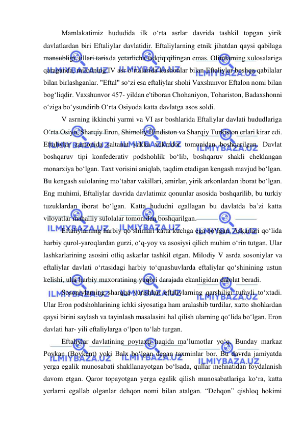  
 
Mamlakatimiz hududida ilk oʻrta asrlar davrida tashkil topgan yirik 
davlatlardan biri Eftaliylar davlatidir. Eftaliylarning etnik jihatdan qaysi qabilaga 
mansubligi, tillari tarixda yetarlicha tadqiq qilingan emas. Olimlarning xulosalariga 
qaraganda, milodning IV asr oʻrtalarida kushonlar bilan Eftaliylar boshqa qabilalar 
bilan birlashganlar. "Eftal" soʻzi esa eftaliylar shohi Vaxshunvor Eftalon nomi bilan 
bogʻliqdir. Vaxshunvor 457- yildan e'tiboran Chohaniyon, Tohariston, Badaxshonni 
oʻziga boʻysundirib Oʻrta Osiyoda katta davlatga asos soldi. 
V asrning ikkinchi yarmi va VI asr boshlarida Eftaliylar davlati hududlariga 
Oʻrta Osiyo, Sharqiy Eron, Shimoliy Hindiston va Sharqiy Turkiston erlari kirar edi. 
Eftaliylar zamonida saltanat yakka xukmdor tomonidan boshqarilgan. Davlat 
boshqaruv tipi konfederativ podshohlik boʻlib, boshqaruv shakli cheklangan 
monarxiya boʻlgan. Taxt vorisini aniqlab, taqdim etadigan kengash mavjud boʻlgan. 
Bu kengash sulolaning moʻtabar vakillari, amirlar, yirik arkonlardan iborat boʻlgan. 
Eng muhimi, Eftaliylar davrida davlatimiz qonunlar asosida boshqarilib, bu turkiy 
tuzuklardan iborat boʻlgan. Katta hududni egallagan bu davlatda ba’zi katta 
viloyatlar mahalliy sulolalar tomonidan boshqarilgan. 
Eftaliylarning harbiy qoʻshinlari katta kuchga ega boʻlgan. Askarlari qoʻlida 
harbiy qurol-yaroqlardan gurzi, oʻq-yoy va asosiysi qilich muhim oʻrin tutgan. Ular 
lashkarlarining asosini otliq askarlar tashkil etgan. Milodiy V asrda sosoniylar va 
eftaliylar davlati oʻrtasidagi harbiy toʻqnashuvlarda eftaliylar qoʻshinining ustun 
kelishi, ular harbiy maxoratining yuqori darajada ekanligidan dalolat beradi.  
Sosoniylarning sharqqa yurishlari eftaliylarning qarshiligi tufayli toʻxtadi. 
Ular Eron podshohlarining ichki siyosatiga ham aralashib turdilar, xatto shohlardan 
qaysi birini saylash va tayinlash masalasini hal qilish ularning qoʻlida boʻlgan. Eron 
davlati har- yili eftaliylarga oʻlpon toʻlab turgan. 
Eftaliylar davlatining poytaxti haqida ma’lumotlar yoʻq. Bunday markaz 
Poykan (Boykent) yoki Balx boʻlgan degan taxminlar bor. Bu davrda jamiyatda 
yerga egalik munosabati shakllanayotgan boʻlsada, qullar mehnatidan foydalanish 
davom etgan. Qaror topayotgan yerga egalik qilish munosabatlariga koʻra, katta 
yerlarni egallab olganlar dehqon nomi bilan atalgan. “Dehqon” qishloq hokimi 
