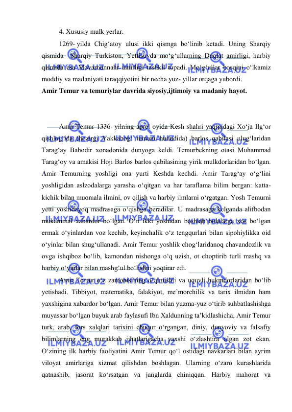  
 
4. Xususiy mulk yerlar.  
1269- yilda Chigʻatoy ulusi ikki qismga boʻlinib ketadi. Uning Sharqiy 
qismida – Sharqiy Turkiston, Yettisuvda moʻgʻullarning Duqlat amirligi, harbiy 
qismida esa Movarounnahr amirligi tashkil topadi. Moʻgʻullar bosqini oʻlkamiz 
moddiy va madaniyati taraqqiyotini bir necha yuz- yillar orqaga yubordi. 
Amir Temur va temuriylar davrida siyosiy,ijtimoiy va madaniy hayot. 
 
 
Amir Temur 1336- yilning aprel oyida Kesh shahri yaqinidagi Xoʻja Ilgʻor 
qishlogʻida (hozirgi Yakkabogʻ tumani hududida) barlos qabilasi ulugʻlaridan 
Taragʻay Bahodir xonadonida dunyoga keldi. Temurbekning otasi Muhammad 
Taragʻoy va amakisi Hoji Barlos barlos qabilasining yirik mulkdorlaridan boʻlgan. 
Amir Temurning yoshligi ona yurti Keshda kechdi. Amir Tarag‘ay o‘g‘lini 
yoshligidan aslzodalarga yarasha o‘qitgan va har taraflama bilim bergan: katta-
kichik bilan muomala ilmini, ov qilish va harbiy ilmlarni o‘rgatgan. Yosh Temurni 
yetti yoshidayoq madrasaga o‘qishga beradilar. U madrasaga kelganda alifbodan 
mukammal xabardor bo‘lgan. O‘n ikki yoshidan boshlab bolalarga xos bo‘lgan 
ermak o‘yinlardan voz kechib, keyinchalik o‘z tengqurlari bilan sipohiylikka oid 
o‘yinlar bilan shug‘ullanadi. Amir Temur yoshlik chog‘laridanoq chavandozlik va 
ovga ishqiboz bo‘lib, kamondan nishonga o‘q uzish, ot choptirib turli mashq va 
harbiy o‘yinlar bilan mashg‘ul bo‘lishni yoqtirar edi. 
Amir Temur o‘z zamonisining o‘qimishli va uquvli hukmdorlaridan bo‘lib 
yetishadi. Tibbiyot, matematika, falakiyot, me’morchilik va tarix ilmidan ham 
yaxshigina xabardor bo‘lgan. Amir Temur bilan yuzma-yuz o‘tirib suhbatlashishga 
muyassar bo‘lgan buyuk arab faylasufi Ibn Xaldunning ta’kidlashicha, Amir Temur 
turk, arab, fors xalqlari tarixini chuqur o‘rgangan, diniy, dunyoviy va falsafiy 
bilimlarning eng murakkab jihatlarigacha yaxshi o‘zlashtira olgan zot ekan. 
O‘zining ilk harbiy faoliyatini Amir Temur qo‘l ostidagi navkarlari bilan ayrim 
viloyat amirlariga xizmat qilishdan boshlagan. Ularning o‘zaro kurashlarida 
qatnashib, jasorat ko‘rsatgan va janglarda chiniqqan. Harbiy mahorat va 
