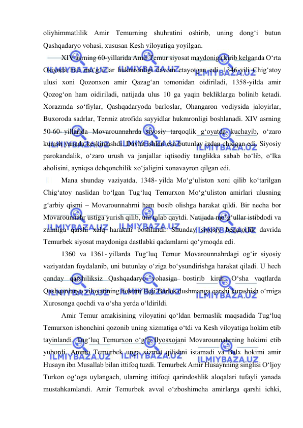  
 
oliyhimmatlilik Amir Temurning shuhratini oshirib, uning dong‘i butun 
Qashqadaryo vohasi, xususan Kesh viloyatiga yoyilgan. 
XIV asrning 60-yillarida Amir Temur siyosat maydoniga kirib kelganda O‘rta 
Osiyoda hali mo‘g‘ullar hukmronligi davom etayotgan edi. 1346-yili Chig‘atoy 
ulusi xoni Qozonxon amir Qazag‘an tomonidan oidiriladi, 1358-yilda amir 
Qozog‘on ham oidiriladi, natijada ulus 10 ga yaqin bekliklarga bolinib ketadi. 
Xorazmda so‘fiylar, Qashqadaryoda barloslar, Ohangaron vodiysida jaloyirlar, 
Buxoroda sadrlar, Termiz atrofida sayyidlar hukmronligi boshlanadi. XIV asrning 
50-60- yillarida Movarounnahrda siyosiy tarqoqlik gʻoyatda kuchayib, oʻzaro 
kurash yanada keskinlashdi. Davlat ishlari esa butunlay izdan chiqqan edi. Siyosiy 
parokandalik, oʻzaro urush va janjallar iqtisodiy tanglikka sabab boʻlib, oʻlka 
aholisini, ayniqsa dehqonchilik xoʻjaligini xonavayron qilgan edi. 
Mana shunday vaziyatda, 1348- yilda Moʻgʻuliston xoni qilib koʻtarilgan 
Chigʻatoy naslidan boʻlgan Tugʻluq Temurxon Moʻgʻuliston amirlari ulusning 
gʻarbiy qismi – Movarounnahrni ham bosib olishga harakat qildi. Bir necha bor 
Movarounnahr ustiga yurish qilib, uni talab qaytdi. Natijada moʻgʻullar istibdodi va 
zulmiga qarshi xalq harakati boshlandi. Shunday siyosiy beqarorlik davrida 
Temurbek siyosat maydoniga dastlabki qadamlarni qoʻymoqda edi.  
1360 va 1361- yillarda Tugʻluq Temur Movarounnahrdagi ogʻir siyosiy 
vaziyatdan foydalanib, uni butunlay oʻziga boʻysundirishga harakat qiladi. U hech 
qanday qarshiliksiz Qashqadaryo vohasiga bostirib kirdi. Oʻsha vaqtlarda 
Qashqardaryo viloyatining hokimi Hoji Barlos dushmanga qarshi kurashish oʻrniga 
Xurosonga qochdi va oʻsha yerda oʻldirildi. 
Amir Temur amakisining viloyatini qoʻldan bermaslik maqsadida Tugʻluq 
Temurxon ishonchini qozonib uning xizmatiga oʻtdi va Kesh viloyatiga hokim etib 
tayinlandi. Tugʻluq Temurxon oʻgʻli Ilyosxojani Movarounnahrning hokimi etib 
yubordi. Ammo Temurbek unga xizmat qilishni istamadi va Balx hokimi amir 
Husayn ibn Musallab bilan ittifoq tuzdi. Temurbek Amir Husaynning singlisi Oʻljoy 
Turkon ogʻoga uylangach, ularning ittifoqi qarindoshlik aloqalari tufayli yanada 
mustahkamlandi. Amir Temurbek avval oʻzboshimcha amirlarga qarshi ichki, 
