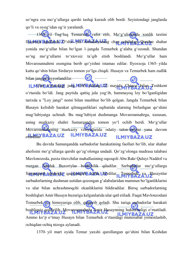  
 
soʻngra esa moʻgʻullarga qarshi tashqi kurash olib bordi. Seyistondagi janglarda 
qoʻli va oyogʻidan ogʻir yaralandi.  
1363- yil Tugʻluq Temurxon vafot etib, Moʻgʻulistonda xonlik taxtini 
Ilyosxoja egallaydi. Oʻsha- yili Amudaryoning chap sohilidagi Qunduz shahar 
yonida moʻgʻullar bilan boʻlgan 1-jangda Temurbek gʻalaba gʻozondi. Shundan 
soʻng 
moʻgʻullarni 
toʻxtovsiz 
ta’qib 
etish 
boshlandi. 
Moʻgʻullar 
ham 
Movarounnahrni osongina berib qoʻyishni istamas edilar. Ilyosxoja 1365- yilda 
katta qoʻshin bilan Sirdaryo tomon yoʻlga chiqdi. Husayn va Temurbek ham zudlik 
bilan jangga tayyorlandilar. 
Ular oʻrtasidagi jang 1365- yilning 22- mayida Chinoz bilan Toshkent 
oʻrtasida boʻldi. Jang paytida qattiq jala yogʻib, hammayoq loy boʻlganligidan 
tarixda u "Loy jangi" nomi bilan mashhur boʻlib qolgan. Jangda Temurbek bilan 
Husayn kelishib harakat qilmaganliklari oqibatida ularning birlashgan qoʻshini 
magʻlubiyatga uchradi. Bu magʻlubiyat dushmanga Movarounnahrga, xususan, 
uning markaziy shahri Samarqandga tomon yoʻl ochib berdi. Moʻgʻullar 
Movarounnahrning markaziy viloyatlarida odatiy talon-torojni yana davom 
ettirdilar. 
Bu davrda Samarqandda sarbadorlar harakatining faollari boʻlib, ular shahar 
aholisini moʻgʻullarga qarshi qoʻzgʻolonga undadi. Qoʻzgʻolonga madrasa talabasi 
Mavlonozoda, paxta tituvchilar mahallasining oqsoqoli Abu Bakr Quluyi Naddof va 
mergan Xurdak Buxoriylar boshchilik qiladilar. Sarbadorlar moʻgʻullarga 
Samarqand shahrida qaqshatqich zarba berdilar. Temurbek va Husaynlar 
sarbadorlarning dushman ustidan qozongan gʻalabalaridan mamnun boʻlganliklarini 
va ular bilan uchrashmoqchi ekanliklarini bildiradilar. Biroq sarbadorlarning 
boshliqlari Amir Husayn huzuriga kelganlarida ular qatl etiladi. Faqat Mavlonzodani 
Temurbek oʻz himoyasiga olib, qutqarib qoladi. Shu tariqa sarbadorlar harakati 
boshliqsiz qoldirilib, Movarounnahrda Amir Husaynning hukmronligi oʻrnatiladi. 
Ammo koʻp oʻtmay Husayn bilan Temurbek oʻrtasidagi munosabat yomonlashib, 
ochiqdan-ochiq nizoga aylanadi. 
1370- yil mart oyida Temur yaxshi qurollangan qoʻshini bilan Keshdan 
