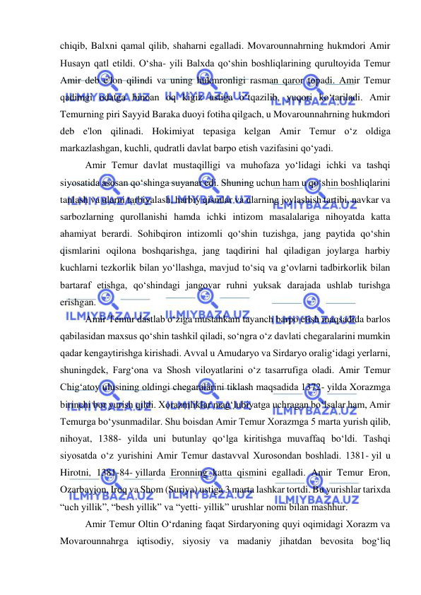  
 
chiqib, Balxni qamal qilib, shaharni egalladi. Movarounnahrning hukmdori Amir 
Husayn qatl etildi. Oʻsha- yili Balxda qoʻshin boshliqlarining qurultoyida Temur 
Amir deb e'lon qilindi va uning hukmronligi rasman qaror topadi. Amir Temur 
qadimgi odatga binoan oq kigiz ustiga oʻtqazilib, yuqori koʻtariladi. Amir 
Temurning piri Sayyid Baraka duoyi fotiha qilgach, u Movarounnahrning hukmdori 
deb e'lon qilinadi. Hokimiyat tepasiga kelgan Amir Temur oʻz oldiga 
markazlashgan, kuchli, qudratli davlat barpo etish vazifasini qoʻyadi. 
Amir Temur davlat mustaqilligi va muhofaza yo‘lidagi ichki va tashqi 
siyosatida asosan qo‘shinga suyanar edi. Shuning uchun ham u qo‘shin boshliqlarini 
tanlash va ularni tarbiyalash, harbiy qismlar va ularning joylashish tartibi, navkar va 
sarbozlarning qurollanishi hamda ichki intizom masalalariga nihoyatda katta 
ahamiyat berardi. Sohibqiron intizomli qo‘shin tuzishga, jang paytida qo‘shin 
qismlarini oqilona boshqarishga, jang taqdirini hal qiladigan joylarga harbiy 
kuchlarni tezkorlik bilan yo‘llashga, mavjud to‘siq va g‘ovlarni tadbirkorlik bilan 
bartaraf etishga, qo‘shindagi jangovar ruhni yuksak darajada ushlab turishga 
erishgan. 
Amir Temur dastlab oʻziga mustahkam tayanch barpo etish maqsadida barlos 
qabilasidan maxsus qoʻshin tashkil qiladi, soʻngra oʻz davlati chegaralarini mumkin 
qadar kengaytirishga kirishadi. Avval u Amudaryo va Sirdaryo oraligʻidagi yerlarni, 
shuningdek, Fargʻona va Shosh viloyatlarini oʻz tasarrufiga oladi. Amir Temur 
Chigʻatoy ulusining oldingi chegaralarini tiklash maqsadida 1372- yilda Xorazmga 
birinchi bor yurish qildi. Xorazmliklar magʻlubiyatga uchragan boʻlsalar ham, Amir 
Temurga boʻysunmadilar. Shu boisdan Amir Temur Xorazmga 5 marta yurish qilib, 
nihoyat, 1388- yilda uni butunlay qoʻlga kiritishga muvaffaq boʻldi. Tashqi 
siyosatda oʻz yurishini Amir Temur dastavval Xurosondan boshladi. 1381- yil u 
Hirotni, 1381-84- yillarda Eronning katta qismini egalladi. Amir Temur Eron, 
Ozarbayjon, Iroq va Shom (Suriya) ustiga 3 marta lashkar tortdi. Bu yurishlar tarixda 
“uch yillik”, “besh yillik” va “yetti- yillik” urushlar nomi bilan mashhur. 
Amir Temur Oltin Oʻrdaning faqat Sirdaryoning quyi oqimidagi Xorazm va 
Movarounnahrga iqtisodiy, siyosiy va madaniy jihatdan bevosita bogʻliq 
