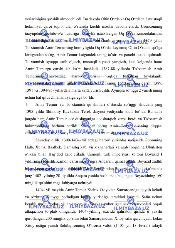  
 
yerlarinigina qoʻshib olmoqchi edi. Bu davrda Oltin Oʻrda va Oq Oʻrdada 2 mustaqil 
hokimiyat qaror topib, ular oʻrtasida kuchli nizolar davom etardi. Urusxonning 
tazyiqidan qochib, oʻz huzuriga homiylik istab kelgan Oq Oʻrda xonzodalaridan 
Toʻxtamishga Amir Temur bir necha bor harbiy yordam berdi. 1379- yilda 
Toʻxtamish Amir Temurning homiyligida Oq Oʻrda, keyinroq Oltin Oʻrdani qoʻlga 
kiritgandan soʻng, Amir Temur kutgandek uning ta’siri va panohi ostida qolmadi. 
Toʻxtamish oyoqqa turib olgach, mustaqil siyosat yurgizib, kezi kelganda hatto 
Amir Temurga qarshi ish koʻra boshladi. 1387-88- yillarda Toʻxtamish Amir 
Temurning 
navbatdagi 
harbiy 
yurishi 
vaqtida 
fursatdan 
foydalanib, 
Movarounnahrga hujum qiladi. Natijada Amir Temur Toʻxtamishga qarshi 1389, 
1391 va 1394-95- yillarda 3 marta katta yurish qildi. Ayniqsa soʻnggi 2 yurish uning 
uchun hal qiluvchi ahamiyatga ega boʻldi. 
Amir Temur va Toʻxtamish qoʻshinlari oʻrtasida soʻnggi shiddatli jang 
1395- yilda Shimoliy Kavkazda Terek daryosi vodiysida sodir boʻldi. Bu daf'a 
jangda ham Amir Temur oʻz dushmaniga qaqshatqich zarba berdi va Toʻxtamish 
hukmronligiga barham berildi. Shundan soʻng Amir Temur oʻzining diqqat-
e'tiborini Eron, Iroq, Suriya, Kichik Osiyoni zabt etishga qaratdi. 
Shunday qilib, 1399-1404- yillardagi harbiy yurishlar natijasida Shomning 
Halb, Xums, Baalbek, Damashq kabi yirik shaharlari va arab Iroqining Ubuliston 
oʻlkasi bilan Bagʻdod zabt etiladi. Usmonli turk imperiyasi sultoni Boyazid I 
yildirimga tegishli Kamoh qal'asini, soʻngra Anqarani qamal qiladi. Boyazid zudlik 
bilan Anqaraga koʻmakka oshiqadi. Amir Temur bilan Boyazid qoʻshinlari oʻrtasida 
jang 1402- yilning 20- iyulida Anqara yonida boshlandi, bu jangda Boyazidning 160 
minglik qo‘shini mag‘lubiyatga uchraydi.  
1404- yil mayida Amir Temur Kichik Osiyodan Samarqandga qaytib keladi 
va oʻzining Xitoyga boʻladigan harbiy yurishiga taraddud koʻradi. Safar uchun 
kerakli ma’lumotlar- yillar davomida Xitoyga yuborilgan savdo karvonlari orqali 
allaqachon toʻplab olingandi. 1404- yilning oxirida qahraton qishda u yaxshi 
qurollangan 200 minglik qoʻshin bilan Samarqanddan Xitoy safariga chiqadi. Lekin 
Xitoy ustiga yurish Sohibqironning Oʻtrorda vafoti (1405- yil 18- fevral) tufayli 
