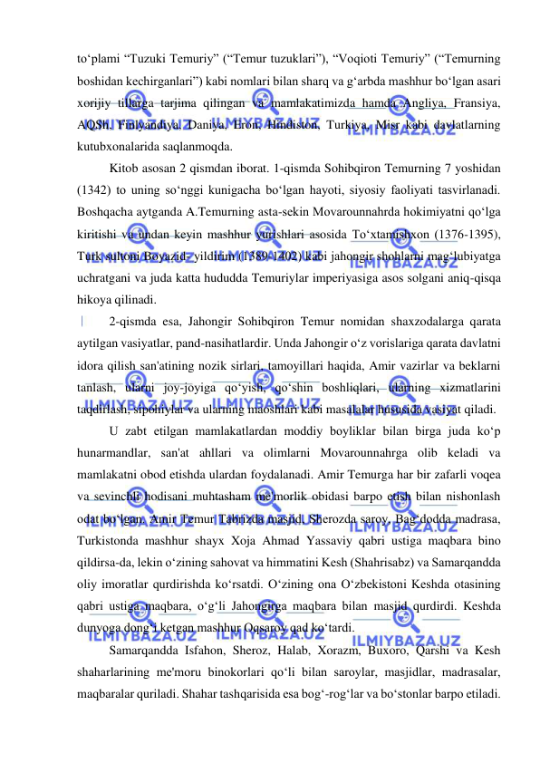  
 
toʻplami “Tuzuki Temuriy” (“Temur tuzuklari”), “Voqioti Temuriy” (“Temurning 
boshidan kechirganlari”) kabi nomlari bilan sharq va gʻarbda mashhur boʻlgan asari 
xorijiy tillarga tarjima qilingan va mamlakatimizda hamda Angliya, Fransiya, 
AQSh, Finlyandiya, Daniya, Eron, Hindiston, Turkiya, Misr kabi davlatlarning 
kutubxonalarida saqlanmoqda.  
Kitob asosan 2 qismdan iborat. 1-qismda Sohibqiron Temurning 7 yoshidan 
(1342) to uning soʻnggi kunigacha boʻlgan hayoti, siyosiy faoliyati tasvirlanadi. 
Boshqacha aytganda A.Temurning asta-sekin Movarounnahrda hokimiyatni qoʻlga 
kiritishi va undan keyin mashhur yurishlari asosida Toʻxtamishxon (1376-1395), 
Turk sultoni Boyazid- yildirim (1389-1402) kabi jahongir shohlarni magʻlubiyatga 
uchratgani va juda katta hududda Temuriylar imperiyasiga asos solgani aniq-qisqa 
hikoya qilinadi. 
2-qismda esa, Jahongir Sohibqiron Temur nomidan shaxzodalarga qarata 
aytilgan vasiyatlar, pand-nasihatlardir. Unda Jahongir oʻz vorislariga qarata davlatni 
idora qilish san'atining nozik sirlari, tamoyillari haqida, Amir vazirlar va beklarni 
tanlash, ularni joy-joyiga qoʻyish, qoʻshin boshliqlari, ularning xizmatlarini 
taqdirlash, sipohiylar va ularning maoshlari kabi masalalar hususida vasiyat qiladi.  
U zabt etilgan mamlakatlardan moddiy boyliklar bilan birga juda koʻp 
hunarmandlar, san'at ahllari va olimlarni Movarounnahrga olib keladi va 
mamlakatni obod etishda ulardan foydalanadi. Amir Temurga har bir zafarli voqea 
va sevinchli hodisani muhtasham me'morlik obidasi barpo etish bilan nishonlash 
odat boʻlgan. Amir Temur Tabrizda masjid, Sherozda saroy, Bagʻdodda madrasa, 
Turkistonda mashhur shayx Xoja Ahmad Yassaviy qabri ustiga maqbara bino 
qildirsa-da, lekin oʻzining sahovat va himmatini Kesh (Shahrisabz) va Samarqandda 
oliy imoratlar qurdirishda koʻrsatdi. Oʻzining ona Oʻzbekistoni Keshda otasining 
qabri ustiga maqbara, oʻgʻli Jahongirga maqbara bilan masjid qurdirdi. Keshda 
dunyoga dongʻi ketgan mashhur Oqsaroy qad koʻtardi.  
Samarqandda Isfahon, Sheroz, Halab, Xorazm, Buxoro, Qarshi va Kesh 
shaharlarining me'moru binokorlari qoʻli bilan saroylar, masjidlar, madrasalar, 
maqbaralar quriladi. Shahar tashqarisida esa bogʻ-rogʻlar va boʻstonlar barpo etiladi. 
