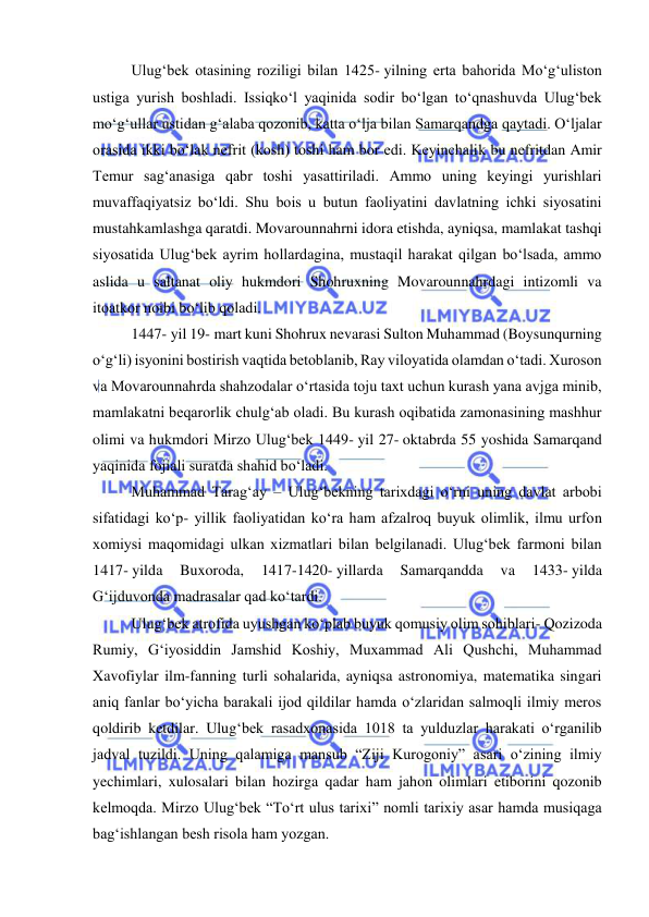  
 
Ulugʻbek otasining roziligi bilan 1425- yilning erta bahorida Moʻgʻuliston 
ustiga yurish boshladi. Issiqkoʻl yaqinida sodir boʻlgan toʻqnashuvda Ulugʻbek 
moʻgʻullar ustidan gʻalaba qozonib, katta oʻlja bilan Samarqandga qaytadi. Oʻljalar 
orasida ikki boʻlak nefrit (kosh) toshi ham bor edi. Keyinchalik bu nefritdan Amir 
Temur sagʻanasiga qabr toshi yasattiriladi. Ammo uning keyingi yurishlari 
muvaffaqiyatsiz boʻldi. Shu bois u butun faoliyatini davlatning ichki siyosatini 
mustahkamlashga qaratdi. Movarounnahrni idora etishda, ayniqsa, mamlakat tashqi 
siyosatida Ulugʻbek ayrim hollardagina, mustaqil harakat qilgan boʻlsada, ammo 
aslida u saltanat oliy hukmdori Shohruxning Movarounnahrdagi intizomli va 
itoatkor noibi boʻlib qoladi. 
1447- yil 19- mart kuni Shohrux nevarasi Sulton Muhammad (Boysunqurning 
oʻgʻli) isyonini bostirish vaqtida betoblanib, Ray viloyatida olamdan oʻtadi. Xuroson 
va Movarounnahrda shahzodalar oʻrtasida toju taxt uchun kurash yana avjga minib, 
mamlakatni beqarorlik chulgʻab oladi. Bu kurash oqibatida zamonasining mashhur 
olimi va hukmdori Mirzo Ulugʻbek 1449- yil 27- oktabrda 55 yoshida Samarqand 
yaqinida fojiali suratda shahid boʻladi.  
Muhammad Taragʻay – Ulugʻbekning tarixdagi oʻrni uning davlat arbobi 
sifatidagi koʻp- yillik faoliyatidan koʻra ham afzalroq buyuk olimlik, ilmu urfon 
xomiysi maqomidagi ulkan xizmatlari bilan belgilanadi. Ulugʻbek farmoni bilan 
1417- yilda 
Buxoroda, 
1417-1420- yillarda 
Samarqandda 
va 
1433- yilda 
Gʻijduvonda madrasalar qad koʻtardi. 
Ulugʻbek atrofida uyushgan koʻplab buyuk qomusiy olim sohiblari- Qozizoda 
Rumiy, Gʻiyosiddin Jamshid Koshiy, Muxammad Ali Qushchi, Muhammad 
Xavofiylar ilm-fanning turli sohalarida, ayniqsa astronomiya, matematika singari 
aniq fanlar boʻyicha barakali ijod qildilar hamda oʻzlaridan salmoqli ilmiy meros 
qoldirib ketdilar. Ulugʻbek rasadxonasida 1018 ta yulduzlar harakati oʻrganilib 
jadval tuzildi. Uning qalamiga mansub “Ziji Kurogoniy” asari oʻzining ilmiy 
yechimlari, xulosalari bilan hozirga qadar ham jahon olimlari etiborini qozonib 
kelmoqda. Mirzo Ulugʻbek “Toʻrt ulus tarixi” nomli tarixiy asar hamda musiqaga 
bagʻishlangan besh risola ham yozgan. 
