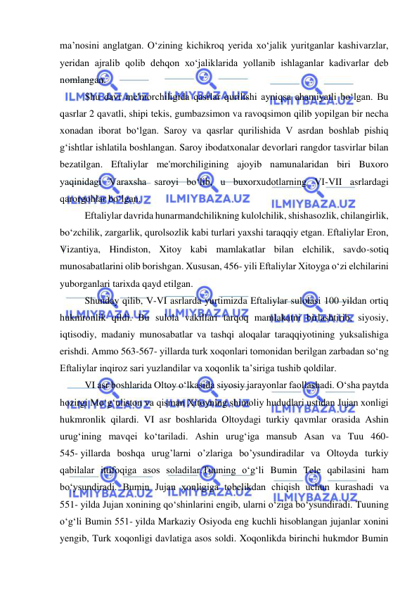  
 
ma’nosini anglatgan. Oʻzining kichikroq yerida xoʻjalik yuritganlar kashivarzlar, 
yeridan ajralib qolib dehqon xoʻjaliklarida yollanib ishlaganlar kadivarlar deb 
nomlangan.  
Shu davr me'morchiligida qasrlar qurilishi ayniqsa ahamiyatli boʻlgan. Bu 
qasrlar 2 qavatli, shipi tekis, gumbazsimon va ravoqsimon qilib yopilgan bir necha 
xonadan iborat boʻlgan. Saroy va qasrlar qurilishida V asrdan boshlab pishiq 
gʻishtlar ishlatila boshlangan. Saroy ibodatxonalar devorlari rangdor tasvirlar bilan 
bezatilgan. Eftaliylar me'morchiligining ajoyib namunalaridan biri Buxoro 
yaqinidagi Varaxsha saroyi boʻlib, u buxorxudotlarning VI-VII asrlardagi 
qarorgohlar boʻlgan. 
Eftaliylar davrida hunarmandchilikning kulolchilik, shishasozlik, chilangirlik, 
boʻzchilik, zargarlik, qurolsozlik kabi turlari yaxshi taraqqiy etgan. Eftaliylar Eron, 
Vizantiya, Hindiston, Xitoy kabi mamlakatlar bilan elchilik, savdo-sotiq 
munosabatlarini olib borishgan. Xususan, 456- yili Eftaliylar Xitoyga oʻzi elchilarini 
yuborganlari tarixda qayd etilgan. 
Shunday qilib, V-VI asrlarda yurtimizda Eftaliylar sulolasi 100 yildan ortiq 
hukmronlik qildi. Bu sulola vakillari tarqoq mamlakatni birlashtirib, siyosiy, 
iqtisodiy, madaniy munosabatlar va tashqi aloqalar taraqqiyotining yuksalishiga 
erishdi. Ammo 563-567- yillarda turk xoqonlari tomonidan berilgan zarbadan soʻng 
Eftaliylar inqiroz sari yuzlandilar va xoqonlik ta’siriga tushib qoldilar. 
VI asr boshlarida Oltoy o‘lkasida siyosiy jarayonlar faollashadi. O‘sha paytda 
hozirgi Mo‘g‘uliston va qisman Xitoyning shimoliy hududlari ustidan Jujan xonligi 
hukmronlik qilardi. VI asr boshlarida Oltoydagi turkiy qavmlar orasida Ashin 
urug‘ining mavqei ko‘tariladi. Ashin urug‘iga mansub Asan va Tuu 460-
545- yillarda boshqa urug’larni o’zlariga bo’ysundiradilar va Oltoyda turkiy 
qabilalar ittifoqiga asos soladilar.Tuuning o‘g‘li Bumin Tele qabilasini ham 
bo‘ysundiradi. Bumin Jujan xonligiga tobelikdan chiqish uchun kurashadi va 
551- yilda Jujan xonining qo‘shinlarini engib, ularni o‘ziga bo‘ysundiradi. Tuuning 
oʻgʻli Bumin 551- yilda Markaziy Osiyoda eng kuchli hisoblangan jujanlar xonini 
yengib, Turk xoqonligi davlatiga asos soldi. Xoqonlikda birinchi hukmdor Bumin 
