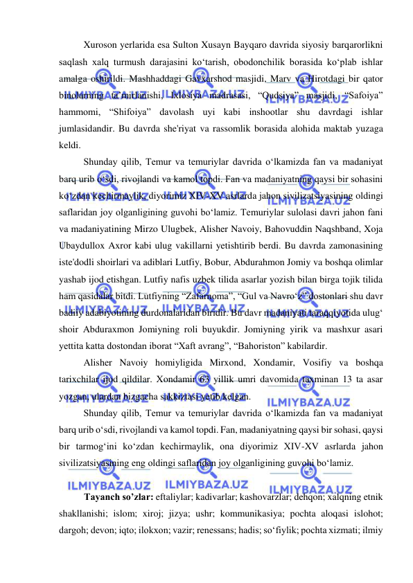  
 
Xuroson yerlarida esa Sulton Xusayn Bayqaro davrida siyosiy barqarorlikni 
saqlash xalq turmush darajasini koʻtarish, obodonchilik borasida koʻplab ishlar 
amalga oshirildi. Mashhaddagi Gavxarshod masjidi, Marv va Hirotdagi bir qator 
binolarning ta’mirlanishi, Ixlosiya madrasasi, “Qudsiya” masjidi, “Safoiya” 
hammomi, “Shifoiya” davolash uyi kabi inshootlar shu davrdagi ishlar 
jumlasidandir. Bu davrda she'riyat va rassomlik borasida alohida maktab yuzaga 
keldi. 
Shunday qilib, Temur va temuriylar davrida oʻlkamizda fan va madaniyat 
barq urib oʻsdi, rivojlandi va kamol topdi. Fan va madaniyatning qaysi bir sohasini 
koʻzdan kechirmaylik, diyorimiz XIV-XV asrlarda jahon sivilizatsiyasining oldingi 
saflaridan joy olganligining guvohi boʻlamiz. Temuriylar sulolasi davri jahon fani 
va madaniyatining Mirzo Ulugbek, Alisher Navoiy, Bahovuddin Naqshband, Xoja 
Ubaydullox Axror kabi ulug vakillarni yetishtirib berdi. Bu davrda zamonasining 
iste'dodli shoirlari va adiblari Lutfiy, Bobur, Abdurahmon Jomiy va boshqa olimlar 
yashab ijod etishgan. Lutfiy nafis uzbek tilida asarlar yozish bilan birga tojik tilida 
ham qasidalar bitdi. Lutfiyning “Zafarnoma”, “Gul va Navroʻz” dostonlari shu davr 
badiiy adabiyotining durdonalaridan biridir. Bu davr madaniyati taraqqiyotida ulugʻ 
shoir Abduraxmon Jomiyning roli buyukdir. Jomiyning yirik va mashxur asari 
yettita katta dostondan iborat “Xaft avrang”, “Bahoriston” kabilardir. 
Alisher Navoiy homiyligida Mirxond, Xondamir, Vosifiy va boshqa 
tarixchilar ijod qildilar. Xondamir 63 yillik umri davomida taxminan 13 ta asar 
yozgan, ulardan bizgacha sakkiztasi yetib kelgan. 
Shunday qilib, Temur va temuriylar davrida oʻlkamizda fan va madaniyat 
barq urib oʻsdi, rivojlandi va kamol topdi. Fan, madaniyatning qaysi bir sohasi, qaysi 
bir tarmogʻini koʻzdan kechirmaylik, ona diyorimiz XIV-XV asrlarda jahon 
sivilizatsiyasining eng oldingi saflaridan joy olganligining guvohi boʻlamiz.  
 
Tayanch so’zlar: eftaliylar; kadivarlar; kashovarzlar; dehqon; xalqning etnik 
shakllanishi; islom; xiroj; jizya; ushr; kommunikasiya; pochta aloqasi islohot; 
dargoh; devon; iqto; ilokxon; vazir; renessans; hadis; soʻfiylik; pochta xizmati; ilmiy 
