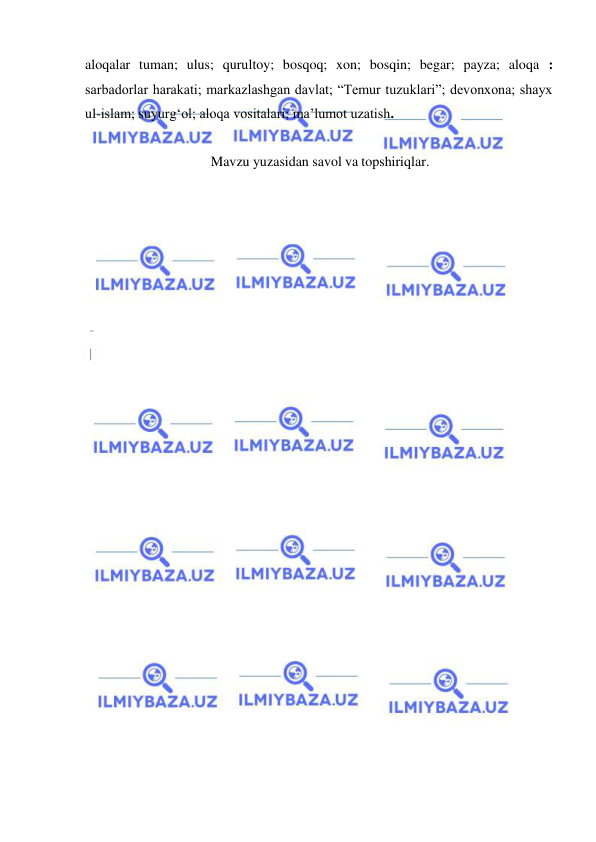  
 
aloqalar tuman; ulus; qurultoy; bosqoq; xon; bosqin; begar; payza; aloqa : 
sarbadorlar harakati; markazlashgan davlat; “Temur tuzuklari”; devonxona; shayx 
ul-islam; suyurgʻol; aloqa vositalari; ma’lumot uzatish. 
 
Mavzu yuzasidan savol va topshiriqlar. 
