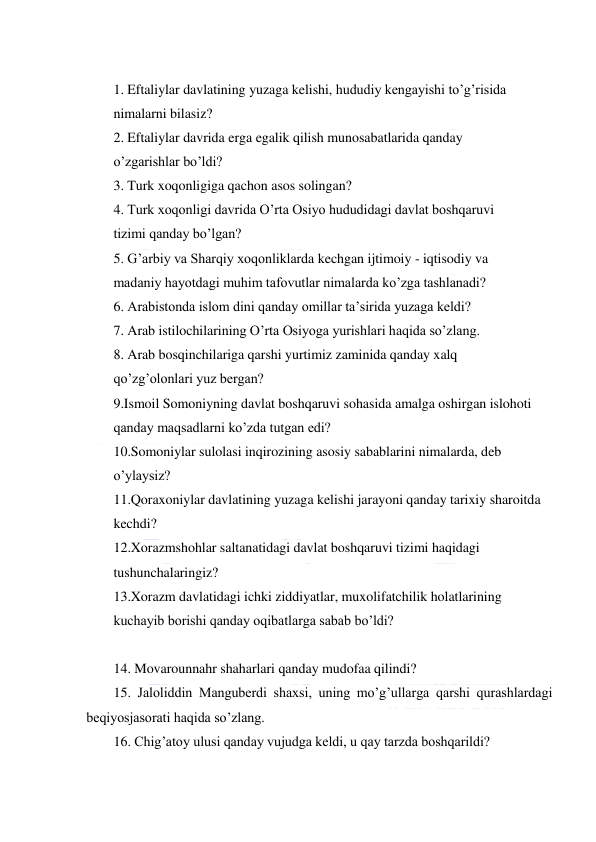  
 
 
1. Eftaliylar davlatining yuzaga kelishi, hududiy kengayishi to’g’risida  
nimalarni bilasiz?  
2. Eftaliylar davrida erga egalik qilish munosabatlarida qanday  
o’zgarishlar bo’ldi? 
3. Turk xoqonligiga qachon asos solingan?  
4. Turk xoqonligi davrida O’rta Osiyo hududidagi davlat boshqaruvi  
tizimi qanday bo’lgan?  
5. G’arbiy va Sharqiy xoqonliklarda kechgan ijtimoiy - iqtisodiy va  
madaniy hayotdagi muhim tafovutlar nimalarda ko’zga tashlanadi?  
6. Arabistonda islom dini qanday omillar ta’sirida yuzaga keldi?  
7. Arab istilochilarining O’rta Osiyoga yurishlari haqida so’zlang.  
8. Arab bosqinchilariga qarshi yurtimiz zaminida qanday xalq  
qo’zg’olonlari yuz bergan? 
9.Ismoil Somoniyning davlat boshqaruvi sohasida amalga oshirgan islohoti  
qanday maqsadlarni ko’zda tutgan edi?  
10.Somoniylar sulolasi inqirozining asosiy sabablarini nimalarda, deb  
o’ylaysiz? 
11.Qoraxoniylar davlatining yuzaga kelishi jarayoni qanday tarixiy sharoitda  
kechdi?  
12.Xorazmshohlar saltanatidagi davlat boshqaruvi tizimi haqidagi  
tushunchalaringiz?  
13.Xorazm davlatidagi ichki ziddiyatlar, muxolifatchilik holatlarining  
kuchayib borishi qanday oqibatlarga sabab bo’ldi?  
 
14. Movarounnahr shaharlari qanday mudofaa qilindi?  
15. Jaloliddin Manguberdi shaxsi, uning mo’g’ullarga qarshi qurashlardagi 
beqiyosjasorati haqida so’zlang. 
16. Chig’atoy ulusi qanday vujudga keldi, u qay tarzda boshqarildi?  
 
