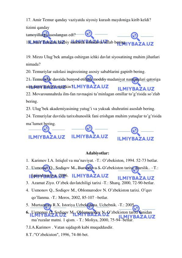  
 
17. Amir Temur qanday vaziyatda siyosiy kurash maydoniga kirib keldi? 
tizimi qanday  
tamoyillarga asoslangan edi?  
18. Amir Temurni harbiy sarkarda sifatida ta’riflab bering.  
 
19. Mirzo Ulug’bek amalga oshirgan ichki davlat siyosatining muhim jihatlari  
nimada?  
20. Temuriylar sulolasi inqirozining asosiy sabablarini gapirib bering.  
21. Temuriylar davrida bunyod etilgan moddiy madaniyat namunalari qatoriga  
nimalarni kiritish mumkin?  
22. Movarounnahrda ilm-fan ravnaqini ta’minlagan omillar to’g’risida so’zlab 
bering.  
23. Ulug’bek akademiyasining yutug’i va yuksak shuhratini asoslab bering.  
24. Temuriylar davrida tarixshunoslik fani erishgan muhim yutuqlar to’g’risida  
ma’lumot bering.  
 
 
 
Adabiyotlar: 
1. Karimov I.A. Istiqlol va ma’naviyat. -T.: O’zbekiston, 1994. 52-73 betlar. 
2. Usmonov Q., Sodiqov M., Burxonova S. O’zbekiston tarixi. Darslik.. –T.: 
Iqtisod-moliya, 2006. 
3. Azamat Ziyo. O’zbek davlatchiligi tarixi -T.: Sharq. 2000, 72-90-betlar. 
4. Usmonov Q., Sodiqov M., Oblomurodov N. O’zbekiston tarixi. O’quv 
qo’llanma. -T.: Meros, 2002, 85-107 –betlar. 
5. Murtazaeva R.X. Istoriya Uzbekistana. Uchebnik. -T.: 2005. 
6. Usmonov Q, Sodiqov M., Oblomurodov N. O’zbekiston tarixi fanidan 
ma’ruzalar matni. 1 qism. - T.: Moliya, 2000, 75-94- betlar. 
7.I.A.Karimov . Vatan sajdagoh kabi muqaddasdir. 
8.T.:"O’zbekiston", 1996, 74-86 bet. 
