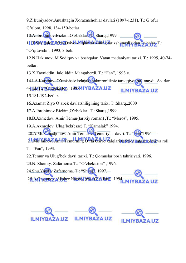  
 
9.Z.Buniyadov.Anushtagin Xorazmshohlar davlati (1097-1231). T.: G’ofur 
G’ulom, 1998, 134-150-betlar. 
10.A.Ibrohimov.Bizkim,O’zbeklar...T.:Sharq.,1999. 
11.T.Saidqulov.O’rta Osiyo xalqlar tarixining tarixshunosligidan lavhalar. T.: 
“O’qituvchi”, 1993, 3 bob. 
12.N.Hakimov, M.Sodiqov va boshqalar. Vatan madaniyati tarixi. T.: 1995, 40-74-
betlar. 
13.X.Zayniddin. Jaloliddin Manguberdi. T.: “Fan”, 1993 y. 
14.I.A.Karimov. O’tmishsiz kelajak, hukmronliksiz taraqqiyot bo’lmaydi. Asarlar 
4-jild. T.: “O’zbekiston” 1997, 
15.181-192-betlar. 
16.Azamat Ziyo O’zbek davlatshiligining tarixi T.:Sharq.,2000 
17.A.Ibrohimov.Bizkim,O’zbeklar...T.:Sharq.,1999. 
18.B.Axmedov. Amir Temur(tarixiy roman) ,T.: “Meros”, 1995. 
19.A.Axmedov. Ulug’bek(esse).T. “Kamalak” 1994. 
 20.A.Muxamadjonov. Amir Temur vaTemuriylar davri. T.: “Fan”1996. 
 21.Mo’minov. Amir Temurning O’rta Osiyo xalqlari tarixida tutgan o’rni va roli. 
T.: “Fan”, 1993. 
22.Temur va Ulug’bek davri tarixi. T.: Qomuslar bosh tahririyati. 1996. 
23.N. Shomiy. Zafarnoma.T.: “O’zbekiston” ,1996. 
24.Shu.Yazdiy.Zafarnoma. T.: “Sharq”, 1997. 
 25.A.Qayumov. Alisher Navoiy (esse)T.: “Fan”, 1994. 
 
 
