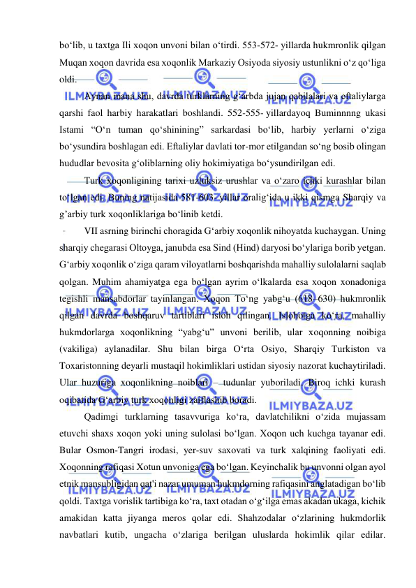  
 
boʻlib, u taxtga Ili xoqon unvoni bilan oʻtirdi. 553-572- yillarda hukmronlik qilgan 
Muqan xoqon davrida esa xoqonlik Markaziy Osiyoda siyosiy ustunlikni oʻz qoʻliga 
oldi.  
Aynan mana shu, davrda turklarning gʻarbda jujan qabilalari va eftaliylarga 
qarshi faol harbiy harakatlari boshlandi. 552-555- yillardayoq Buminnnng ukasi 
Istami “Oʻn tuman qoʻshinining” sarkardasi boʻlib, harbiy yerlarni oʻziga 
boʻysundira boshlagan edi. Eftaliylar davlati tor-mor etilgandan soʻng bosib olingan 
hududlar bevosita gʻoliblarning oliy hokimiyatiga boʻysundirilgan edi. 
Turk xoqonligining tarixi uzluksiz urushlar va oʻzaro ichki kurashlar bilan 
toʻlgan edi. Buning natijasida 581-603- yillar oraligʻida u ikki qismga Sharqiy va 
g’arbiy turk xoqonliklariga boʻlinib ketdi.  
VII asrning birinchi choragida G‘arbiy xoqonlik nihoyatda kuchaygan. Uning 
sharqiy chegarasi Oltoyga, janubda esa Sind (Hind) daryosi bo‘ylariga borib yetgan. 
G‘arbiy xoqonlik o‘ziga qaram viloyatlarni boshqarishda mahalliy sulolalarni saqlab 
qolgan. Muhim ahamiyatga ega bo‘lgan ayrim o‘lkalarda esa xoqon xonadoniga 
tegishli mansabdorlar tayinlangan. Xoqon To‘ng yabg‘u (618–630) hukmronlik 
qilgan davrda boshqaruv tartiblari isloh qilingan. Islohotga ko‘ra, mahalliy 
hukmdorlarga xoqonlikning “yabg‘u” unvoni berilib, ular xoqonning noibiga 
(vakiliga) aylanadilar. Shu bilan birga O‘rta Osiyo, Sharqiy Turkiston va 
Toxaristonning deyarli mustaqil hokimliklari ustidan siyosiy nazorat kuchaytiriladi. 
Ular huzuriga xoqonlikning noiblari – tudunlar yuboriladi. Biroq ichki kurash 
oqibatida G‘arbiy turk xoqonligi zaiflashib boradi. 
Qadimgi turklarning tasavvuriga koʻra, davlatchilikni oʻzida mujassam 
etuvchi shaxs xoqon yoki uning sulolasi boʻlgan. Xoqon uch kuchga tayanar edi. 
Bular Osmon-Tangri irodasi, yer-suv saxovati va turk xalqining faoliyati edi. 
Xoqonning rafiqasi Xotun unvoniga ega boʻlgan. Keyinchalik bu unvonni olgan ayol 
etnik mansubligidan qat'i nazar umuman hukmdorning rafiqasini anglatadigan boʻlib 
qoldi. Taxtga vorislik tartibiga koʻra, taxt otadan oʻgʻilga emas akadan ukaga, kichik 
amakidan katta jiyanga meros qolar edi. Shahzodalar oʻzlarining hukmdorlik 
navbatlari kutib, ungacha oʻzlariga berilgan uluslarda hokimlik qilar edilar. 
