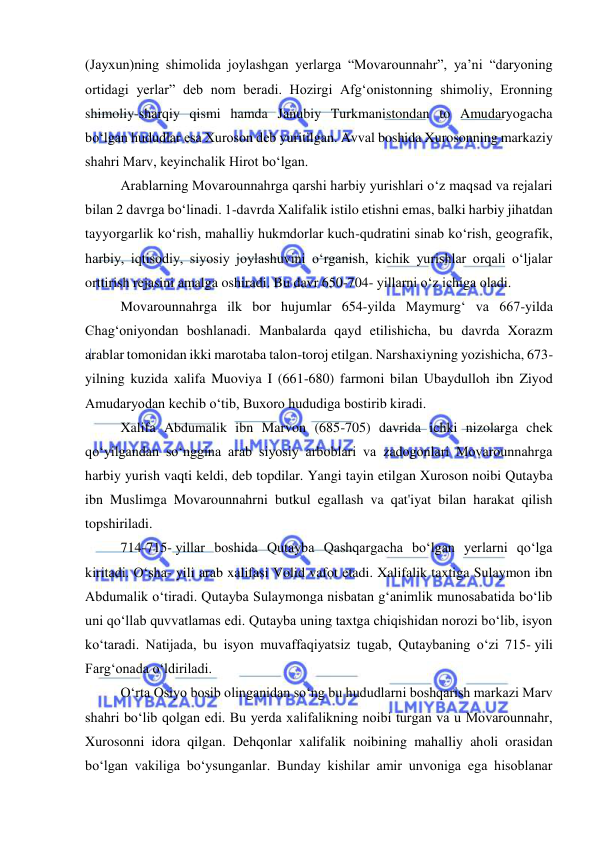  
 
(Jayxun)ning shimolida joylashgan yerlarga “Movarounnahr”, ya’ni “daryoning 
ortidagi yerlar” deb nom beradi. Hozirgi Afgʻonistonning shimoliy, Eronning 
shimoliy-sharqiy qismi hamda Janubiy Turkmanistondan to Amudaryogacha 
boʻlgan hududlar esa Xuroson deb yuritilgan. Avval boshida Xurosonning markaziy 
shahri Marv, keyinchalik Hirot boʻlgan.  
Arablarning Movarounnahrga qarshi harbiy yurishlari oʻz maqsad va rejalari 
bilan 2 davrga boʻlinadi. 1-davrda Xalifalik istilo etishni emas, balki harbiy jihatdan 
tayyorgarlik koʻrish, mahalliy hukmdorlar kuch-qudratini sinab koʻrish, geografik, 
harbiy, iqtisodiy, siyosiy joylashuvini oʻrganish, kichik yurishlar orqali oʻljalar 
orttirish rejasini amalga oshiradi. Bu davr 650-704- yillarni oʻz ichiga oladi.  
Movarounnahrga ilk bor hujumlar 654-yilda Maymurg‘ va 667-yilda 
Chag‘oniyondan boshlanadi. Manbalarda qayd etilishicha, bu davrda Xorazm 
arablar tomonidan ikki marotaba talon-toroj etilgan. Narshaxiyning yozishicha, 673-
yilning kuzida xalifa Muoviya I (661-680) farmoni bilan Ubaydulloh ibn Ziyod 
Amudaryodan kechib o‘tib, Buxoro hududiga bostirib kiradi.  
Xalifa Abdumalik ibn Marvon (685-705) davrida ichki nizolarga chek 
qoʻyilgandan soʻnggina arab siyosiy arboblari va zadogonlari Movarounnahrga 
harbiy yurish vaqti keldi, deb topdilar. Yangi tayin etilgan Xuroson noibi Qutayba 
ibn Muslimga Movarounnahrni butkul egallash va qat'iyat bilan harakat qilish 
topshiriladi.  
714-715- yillar boshida Qutayba Qashqargacha boʻlgan yerlarni qoʻlga 
kiritadi. Oʻsha- yili arab xalifasi Volid vafot etadi. Xalifalik taxtiga Sulaymon ibn 
Abdumalik oʻtiradi. Qutayba Sulaymonga nisbatan gʻanimlik munosabatida boʻlib 
uni qoʻllab quvvatlamas edi. Qutayba uning taxtga chiqishidan norozi boʻlib, isyon 
koʻtaradi. Natijada, bu isyon muvaffaqiyatsiz tugab, Qutaybaning oʻzi 715- yili 
Fargʻonada oʻldiriladi.  
Oʻrta Osiyo bosib olinganidan soʻng bu hududlarni boshqarish markazi Marv 
shahri boʻlib qolgan edi. Bu yerda xalifalikning noibi turgan va u Movarounnahr, 
Xurosonni idora qilgan. Dehqonlar xalifalik noibining mahalliy aholi orasidan 
boʻlgan vakiliga boʻysunganlar. Bunday kishilar amir unvoniga ega hisoblanar 
