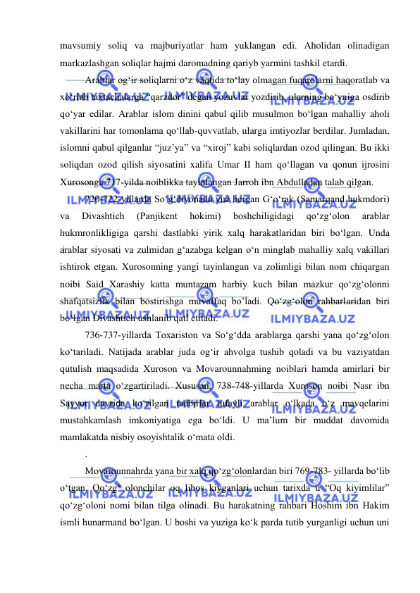  
 
mavsumiy soliq va majburiyatlar ham yuklangan edi. Aholidan olinadigan 
markazlashgan soliqlar hajmi daromadning qariyb yarmini tashkil etardi.  
Arablar og‘ir soliqlarni o‘z vaqtida to‘lay olmagan fuqarolarni haqoratlab va 
xo‘rlab taxtachalarga “qarzdor” degan yozuvlar yozdirib, ularning bo‘yniga osdirib 
qo‘yar edilar. Arablar islom dinini qabul qilib musulmon bo‘lgan mahalliy aholi 
vakillarini har tomonlama qo‘llab-quvvatlab, ularga imtiyozlar berdilar. Jumladan, 
islomni qabul qilganlar “juz’ya” va “xiroj” kabi soliqlardan ozod qilingan. Bu ikki 
soliqdan ozod qilish siyosatini xalifa Umar II ham qo‘llagan va qonun ijrosini 
Xurosonga 717-yilda noiblikka tayinlangan Jarroh ibn Abdulladan talab qilgan. 
720-722-yillarda So‘g‘diyonada yuz bergan G‘o‘rak (Samarqand hukmdori) 
va 
Divashtich 
(Panjikent 
hokimi) 
boshchiligidagi 
qo‘zg‘olon 
arablar 
hukmronlikligiga qarshi dastlabki yirik xalq harakatlaridan biri bo‘lgan. Unda 
arablar siyosati va zulmidan g‘azabga kelgan o‘n minglab mahalliy xalq vakillari 
ishtirok etgan. Xurosonning yangi tayinlangan va zolimligi bilan nom chiqargan 
noibi Said Xarashiy katta muntazam harbiy kuch bilan mazkur qo‘zg‘olonni 
shafqatsizlik bilan bostirishga muvaffaq bo’ladi. Qo‘zg‘olon rahbarlaridan biri 
bo‘lgan Divashtich ushlanib qatl etiladi.  
736-737-yillarda Toxariston va So‘g‘dda arablarga qarshi yana qo‘zg‘olon 
ko‘tariladi. Natijada arablar juda og‘ir ahvolga tushib qoladi va bu vaziyatdan 
qutulish maqsadida Xuroson va Movarounnahming noiblari hamda amirlari bir 
necha marta o‘zgartiriladi. Xususan, 738-748-yillarda Xuroson noibi Nasr ibn 
Sayyor davrida ko‘rilgan tadbirlar tufayli arablar o‘lkada o‘z mavqelarini 
mustahkamlash imkoniyatiga ega bo‘ldi. U ma’lum bir muddat davomida 
mamlakatda nisbiy osoyishtalik o‘mata oldi. 
.  
Movarounnahrda yana bir xalq qo‘zg‘olonlardan biri 769-783- yillarda bo‘lib 
o‘tgan. Qo‘zg‘ olonchilar oq libos kiyganlari uchun tarixda u “Oq kiyimlilar” 
qo‘zg‘oloni nomi bilan tilga olinadi. Bu harakatning rahbari Hoshim ibn Hakim 
ismli hunarmand bo‘lgan. U boshi va yuziga ko‘k parda tutib yurganligi uchun uni 
