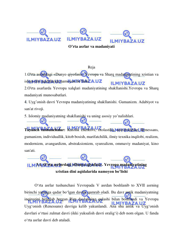  
 
 
 
 
 
O’rta asrlar va madaniyati 
 
 
Reja 
1.O'rta asrlardagi «Dunyo qiyofasi». Yevropa va Sharq madaniyatining xristian va 
islom dini aqidalarida namoyon bo’lishi. 
2.O'rta asarlarda Yevropa xalqlari madaniyatining shakllanishi.Yevropa va Sharq 
madaniyati munosabatlari.  
4. Uyg’onish davri Yevropa madaniyatining shakllanishi. Gumanizm. Adabiyot va 
san'at rivoji. 
5. Islomiy madaniyatning shakllanishi va uning asosiy yo’nalishlari. 
 
Tayanch tushunchalar: Katolik cherkovi, sxolastika, universitetlar, Renessans, 
gumanizm, individuallik, kitob bosish, marifatchilik, ilmiy texnika inqilobi, realizm, 
modernizm, avangardizm, abstraksionizm, syurealizm, ommaviy madaniyat, kino 
san'ati.  
 
3.1. O'rta asrlardagi «Dunyo qiyofasi». Yevropa madaniyatining  
xristian dini aqidalarida namoyon bo’lishi 
 
O‘rta asrlar tushunchasi Yevropada V asrdan boshlanib to XVII asrning 
birinchi yarmiga qadar bo‘lgan davrni qamrab oladi. Bu davr antik madaniyatning 
inqirozini belgilab bergan Rim davlatining qulashi bilan boshlandi va Yevropa 
Uyg‘onish (Renessans) davriga kelib yakunlandi. Ana shu antik va Uyg‘onish 
davrlari o‘rtasi zulmat davri (ikki yuksalish davri oralig‘i) deb nom olgan. U fanda 
o‘rta asrlar davri deb ataladi.  
