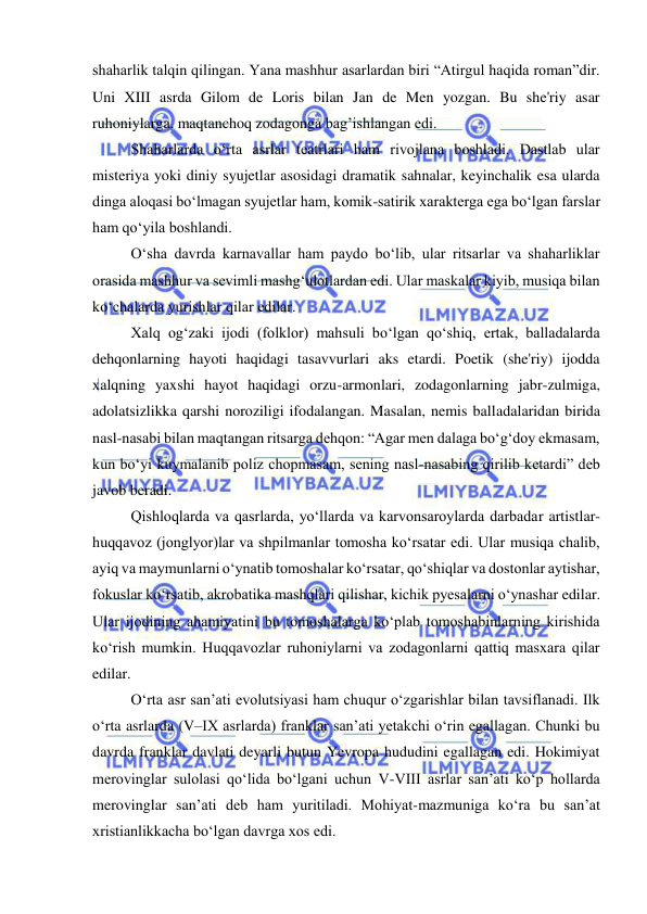  
 
shaharlik talqin qilingan. Yana mashhur asarlardan biri “Atirgul haqida roman”dir. 
Uni XIII asrda Gilom de Loris bilan Jan de Men yozgan. Bu she'riy asar 
ruhoniylarga, maqtanchoq zodagonga bag’ishlangan edi. 
Shaharlarda o‘rta asrlar teatrlari ham rivojlana boshladi. Dastlab ular 
misteriya yoki diniy syujetlar asosidagi dramatik sahnalar, keyinchalik esa ularda 
dinga aloqasi bo‘lmagan syujetlar ham, komik-satirik xarakterga ega bo‘lgan farslar 
ham qo‘yila boshlandi. 
O‘sha davrda karnavallar ham paydo bo‘lib, ular ritsarlar va shaharliklar 
orasida mashhur va sevimli mashg‘ulotlardan edi. Ular maskalar kiyib, musiqa bilan 
ko‘chalarda yurishlar qilar edilar. 
Xalq og‘zaki ijodi (folklor) mahsuli bo‘lgan qo‘shiq, ertak, balladalarda 
dehqonlarning hayoti haqidagi tasavvurlari aks etardi. Poetik (she'riy) ijodda 
xalqning yaxshi hayot haqidagi orzu-armonlari, zodagonlarning jabr-zulmiga, 
adolatsizlikka qarshi noroziligi ifodalangan. Masalan, nemis balladalaridan birida 
nasl-nasabi bilan maqtangan ritsarga dehqon: “Agar men dalaga bo‘g‘doy ekmasam, 
kun bo‘yi kuymalanib poliz chopmasam, sening nasl-nasabing qirilib ketardi” deb 
javob beradi. 
Qishloqlarda va qasrlarda, yo‘llarda va karvonsaroylarda darbadar artistlar-
huqqavoz (jonglyor)lar va shpilmanlar tomosha ko‘rsatar edi. Ular musiqa chalib, 
ayiq va maymunlarni o‘ynatib tomoshalar ko‘rsatar, qo‘shiqlar va dostonlar aytishar, 
fokuslar ko‘rsatib, akrobatika mashqlari qilishar, kichik pyesalarni o‘ynashar edilar. 
Ular ijodining ahamiyatini bu tomoshalarga ko‘plab tomoshabinlarning kirishida 
ko‘rish mumkin. Huqqavozlar ruhoniylarni va zodagonlarni qattiq masxara qilar 
edilar. 
O‘rta asr san’ati evolutsiyasi ham chuqur o‘zgarishlar bilan tavsiflanadi. Ilk 
o‘rta asrlarda (V–IX asrlarda) franklar san’ati yetakchi o‘rin egallagan. Chunki bu 
davrda franklar davlati deyarli butun Yevropa hududini egallagan edi. Hokimiyat 
merovinglar sulolasi qo‘lida bo‘lgani uchun V-VIII asrlar san’ati ko‘p hollarda 
merovinglar san’ati deb ham yuritiladi. Mohiyat-mazmuniga ko‘ra bu san’at 
xristianlikkacha bo‘lgan davrga xos edi.  
