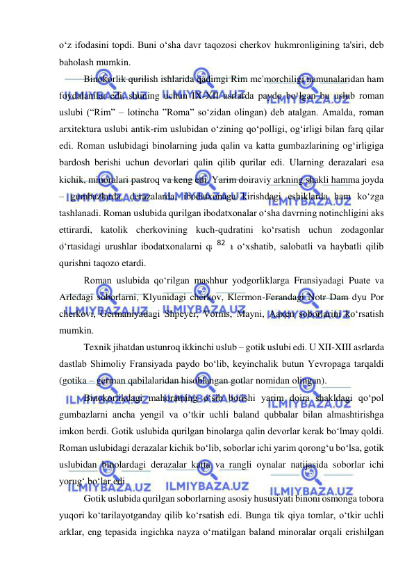  
 
o‘z ifodasini topdi. Buni o‘sha davr taqozosi cherkov hukmronligining ta'siri, deb 
baholash mumkin.  
Binokorlik qurilish ishlarida qadimgi Rim me'morchiligi namunalaridan ham 
foydalanilar edi, shuning uchun IX-XII asrlarda paydo bo‘lgan bu uslub roman 
uslubi (“Rim” – lotincha ”Roma” so‘zidan olingan) deb atalgan. Amalda, roman 
arxitektura uslubi antik-rim uslubidan o‘zining qo‘polligi, og‘irligi bilan farq qilar 
edi. Roman uslubidagi binolarning juda qalin va katta gumbazlarining og‘irligiga 
bardosh berishi uchun devorlari qalin qilib qurilar edi. Ularning derazalari esa 
kichik, minoralari pastroq va keng edi. Yarim doiraviy arkning shakli hamma joyda 
– gumbazlarda, derazalarda, ibodatxonaga kirishdagi eshiklarda ham ko‘zga 
tashlanadi. Roman uslubida qurilgan ibodatxonalar o‘sha davrning notinchligini aks 
ettirardi, katolik cherkovining kuch-qudratini ko‘rsatish uchun zodagonlar 
o‘rtasidagi urushlar ibodatxonalarni qal'aga o‘xshatib, salobatli va haybatli qilib 
qurishni taqozo etardi. 
Roman uslubida qo‘rilgan mashhur yodgorliklarga Fransiyadagi Puate va 
Arledagi soborlarni, Klyunidagi cherkov, Klermon-Ferandagi Notr Dam dyu Por 
cherkovi, Germaniyadagi Shpeyer, Vorms, Mayni, Aaxen soborlarini ko‘rsatish 
mumkin. 
Texnik jihatdan ustunroq ikkinchi uslub – gotik uslubi edi. U XII-XIII asrlarda 
dastlab Shimoliy Fransiyada paydo bo‘lib, keyinchalik butun Yevropaga tarqaldi 
(gotika – german qabilalaridan hisoblangan gotlar nomidan olingan). 
Binokorlikdagi mahoratning o‘sib borishi yarim doira shakldagi qo‘pol 
gumbazlarni ancha yengil va o‘tkir uchli baland qubbalar bilan almashtirishga 
imkon berdi. Gotik uslubida qurilgan binolarga qalin devorlar kerak bo‘lmay qoldi. 
Roman uslubidagi derazalar kichik bo‘lib, soborlar ichi yarim qorong‘u bo‘lsa, gotik 
uslubidan binolardagi derazalar katta va rangli oynalar natijasida soborlar ichi 
yorug‘ bo‘lar edi. 
Gotik uslubida qurilgan soborlarning asosiy hususiyati binoni osmonga tobora 
yuqori ko‘tarilayotganday qilib ko‘rsatish edi. Bunga tik qiya tomlar, o‘tkir uchli 
arklar, eng tepasida ingichka nayza o‘rnatilgan baland minoralar orqali erishilgan 
82 
